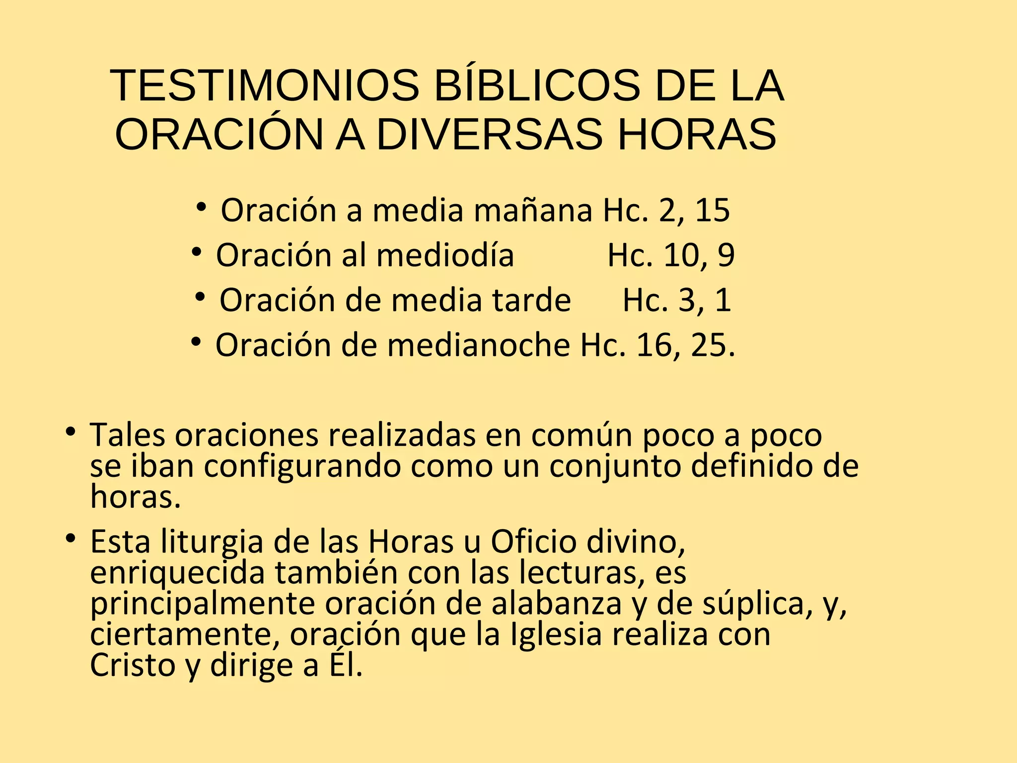 TESTIMONIOS BÍBLICOS DE LA
ORACIÓN A DIVERSAS HORAS
• Oración a media mañana Hc. 2, 15
• Oración al mediodía Hc. 10, 9
• Oración de media tarde Hc. 3, 1
• Oración de medianoche Hc. 16, 25.
• Tales oraciones realizadas en común poco a poco
se iban configurando como un conjunto definido de
horas.
• Esta liturgia de las Horas u Oficio divino,
enriquecida también con las lecturas, es
principalmente oración de alabanza y de súplica, y,
ciertamente, oración que la Iglesia realiza con
Cristo y dirige a Él.
 
