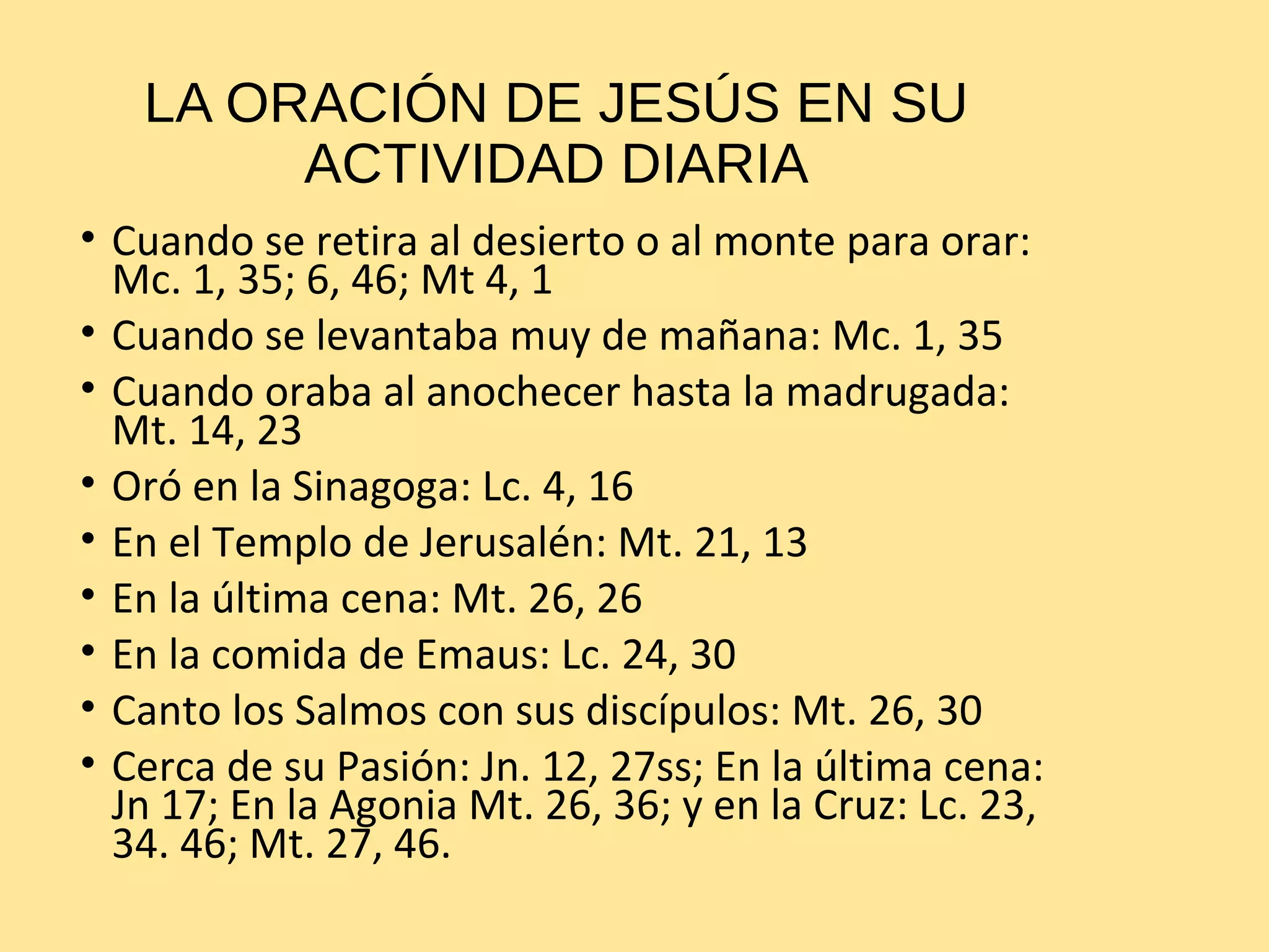 LA ORACIÓN DE JESÚS EN SU
ACTIVIDAD DIARIA
• Cuando se retira al desierto o al monte para orar:
Mc. 1, 35; 6, 46; Mt 4, 1
• Cuando se levantaba muy de mañana: Mc. 1, 35
• Cuando oraba al anochecer hasta la madrugada:
Mt. 14, 23
• Oró en la Sinagoga: Lc. 4, 16
• En el Templo de Jerusalén: Mt. 21, 13
• En la última cena: Mt. 26, 26
• En la comida de Emaus: Lc. 24, 30
• Canto los Salmos con sus discípulos: Mt. 26, 30
• Cerca de su Pasión: Jn. 12, 27ss; En la última cena:
Jn 17; En la Agonia Mt. 26, 36; y en la Cruz: Lc. 23,
34. 46; Mt. 27, 46.
 