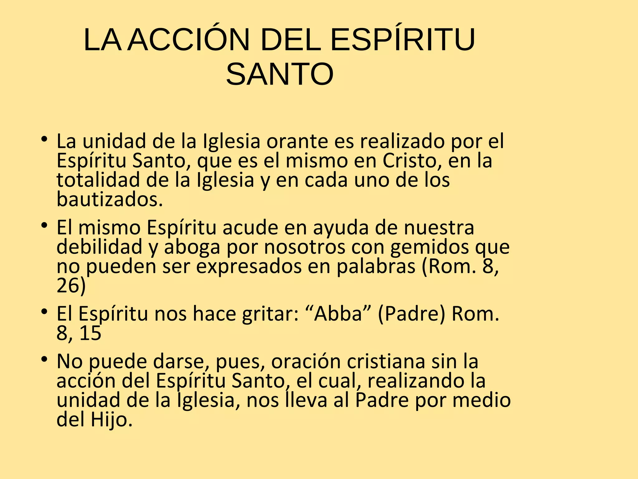 LA ACCIÓN DEL ESPÍRITU
SANTO
• La unidad de la Iglesia orante es realizado por el
Espíritu Santo, que es el mismo en Cristo, en la
totalidad de la Iglesia y en cada uno de los
bautizados.
• El mismo Espíritu acude en ayuda de nuestra
debilidad y aboga por nosotros con gemidos que
no pueden ser expresados en palabras (Rom. 8,
26)
• El Espíritu nos hace gritar: “Abba” (Padre) Rom.
8, 15
• No puede darse, pues, oración cristiana sin la
acción del Espíritu Santo, el cual, realizando la
unidad de la Iglesia, nos lleva al Padre por medio
del Hijo.
 