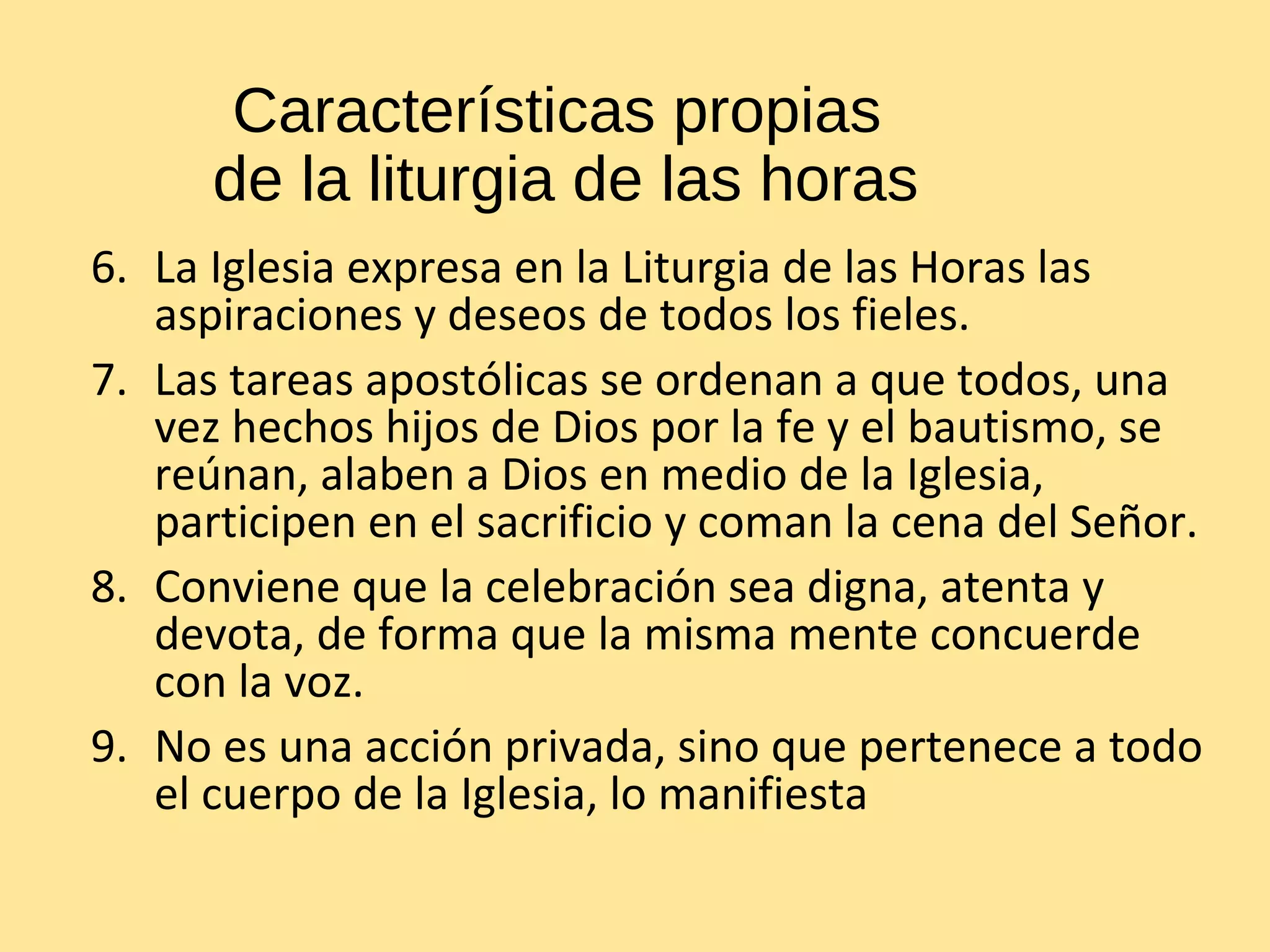 Características propias
de la liturgia de las horas
6. La Iglesia expresa en la Liturgia de las Horas las
aspiraciones y deseos de todos los fieles.
7. Las tareas apostólicas se ordenan a que todos, una
vez hechos hijos de Dios por la fe y el bautismo, se
reúnan, alaben a Dios en medio de la Iglesia,
participen en el sacrificio y coman la cena del Señor.
8. Conviene que la celebración sea digna, atenta y
devota, de forma que la misma mente concuerde
con la voz.
9. No es una acción privada, sino que pertenece a todo
el cuerpo de la Iglesia, lo manifiesta
 