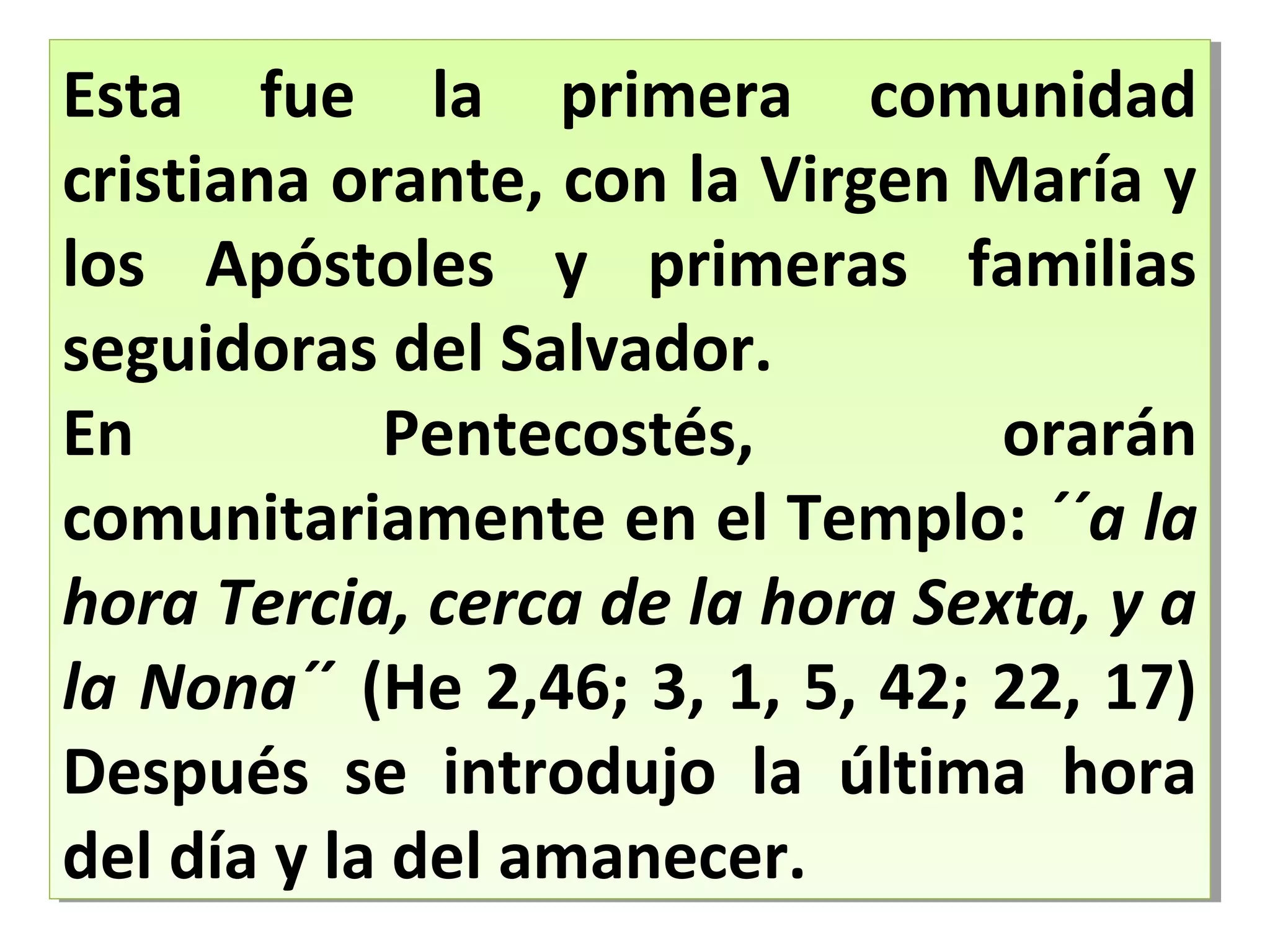 Esta fue la primera comunidad
cristiana orante, con la Virgen María y
los Apóstoles y primeras familias
seguidoras del Salvador.
En Pentecostés, orarán
comunitariamente en el Templo: ´´a la
hora Tercia, cerca de la hora Sexta, y a
la Nona´´ (He 2,46; 3, 1, 5, 42; 22, 17)
Después se introdujo la última hora
del día y la del amanecer.
Esta fue la primera comunidad
cristiana orante, con la Virgen María y
los Apóstoles y primeras familias
seguidoras del Salvador.
En Pentecostés, orarán
comunitariamente en el Templo: ´´a la
hora Tercia, cerca de la hora Sexta, y a
la Nona´´ (He 2,46; 3, 1, 5, 42; 22, 17)
Después se introdujo la última hora
del día y la del amanecer.
 