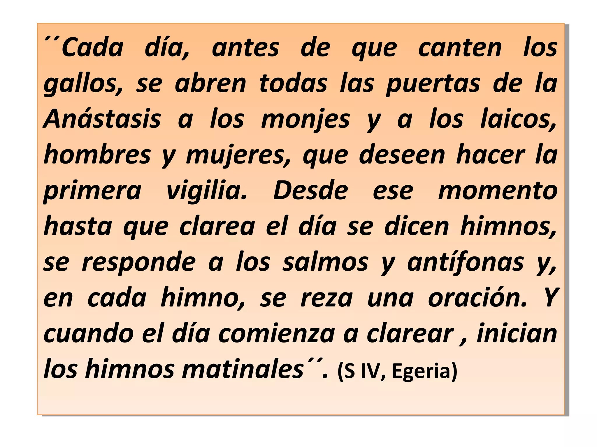 ´´Cada día, antes de que canten los
gallos, se abren todas las puertas de la
Anástasis a los monjes y a los laicos,
hombres y mujeres, que deseen hacer la
primera vigilia. Desde ese momento
hasta que clarea el día se dicen himnos,
se responde a los salmos y antífonas y,
en cada himno, se reza una oración. Y
cuando el día comienza a clarear , inician
los himnos matinales´´. (S IV, Egeria)
´´Cada día, antes de que canten los
gallos, se abren todas las puertas de la
Anástasis a los monjes y a los laicos,
hombres y mujeres, que deseen hacer la
primera vigilia. Desde ese momento
hasta que clarea el día se dicen himnos,
se responde a los salmos y antífonas y,
en cada himno, se reza una oración. Y
cuando el día comienza a clarear , inician
los himnos matinales´´. (S IV, Egeria)
 