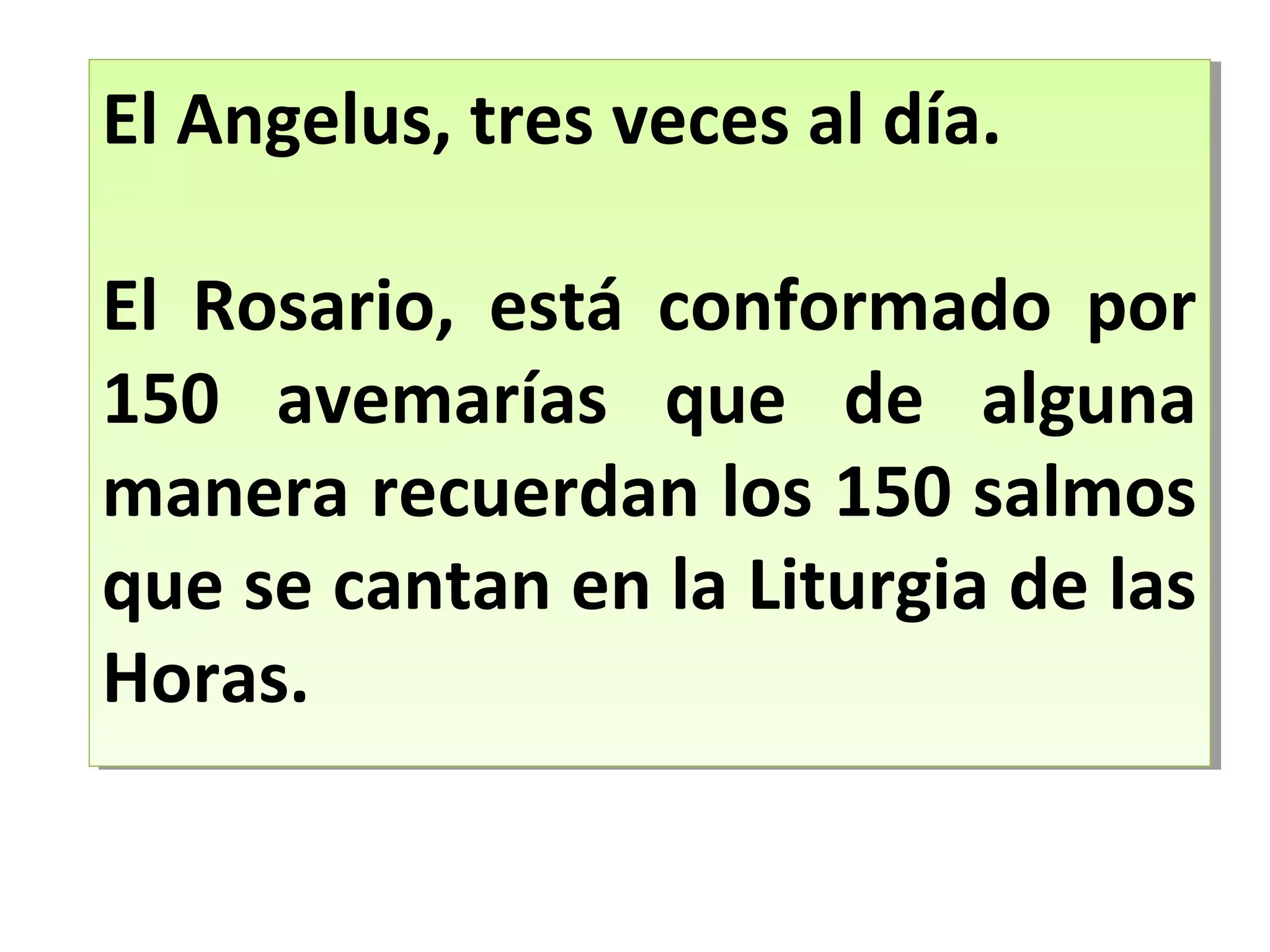 El Angelus, tres veces al día.
El Rosario, está conformado por
150 avemarías que de alguna
manera recuerdan los 150 salmos
que se cantan en la Liturgia de las
Horas.
El Angelus, tres veces al día.
El Rosario, está conformado por
150 avemarías que de alguna
manera recuerdan los 150 salmos
que se cantan en la Liturgia de las
Horas.
 