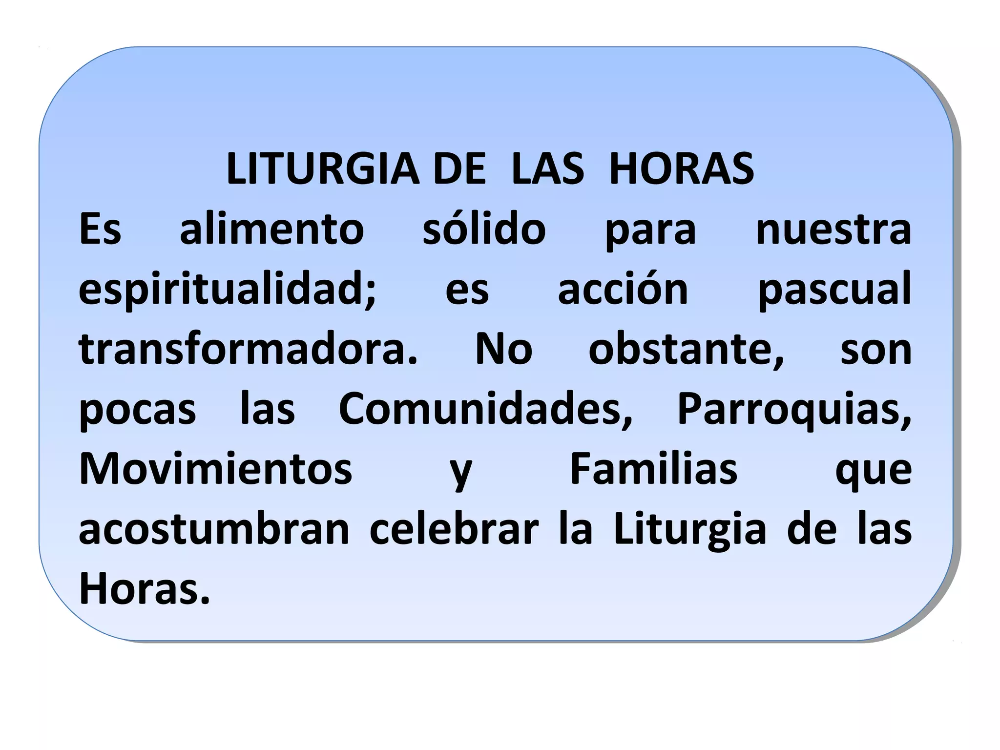 LITURGIA DE LAS HORAS
Es alimento sólido para nuestra
espiritualidad; es acción pascual
transformadora. No obstante, son
pocas las Comunidades, Parroquias,
Movimientos y Familias que
acostumbran celebrar la Liturgia de las
Horas.
LITURGIA DE LAS HORAS
Es alimento sólido para nuestra
espiritualidad; es acción pascual
transformadora. No obstante, son
pocas las Comunidades, Parroquias,
Movimientos y Familias que
acostumbran celebrar la Liturgia de las
Horas.
 