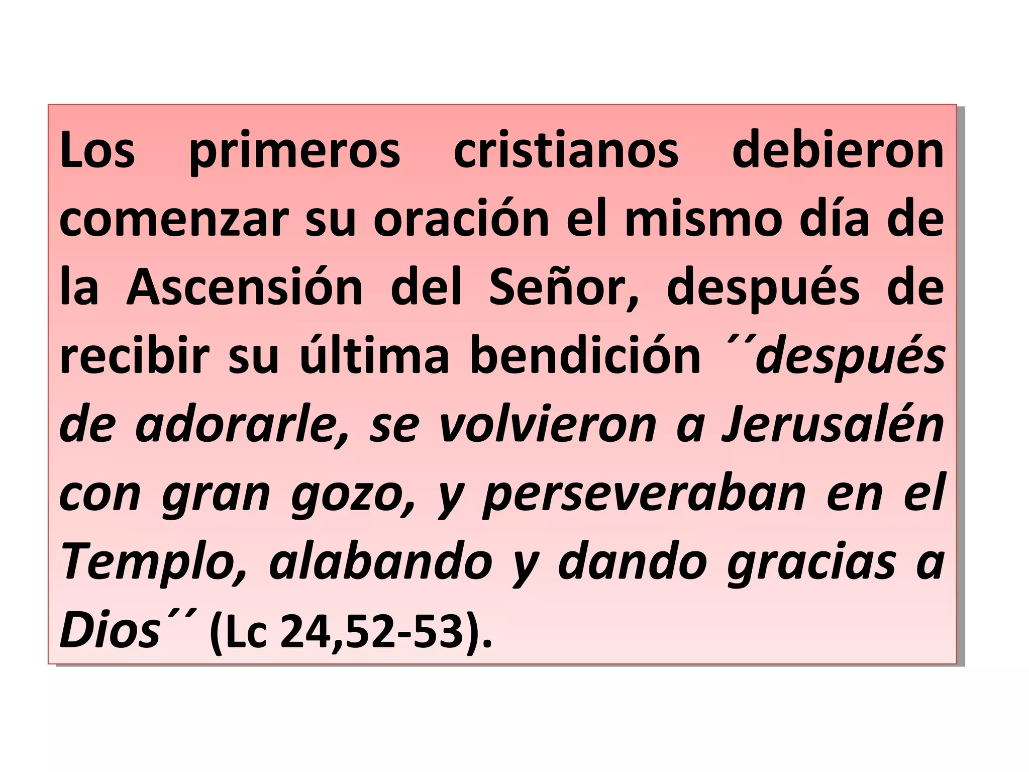 Los primeros cristianos debieron
comenzar su oración el mismo día de
la Ascensión del Señor, después de
recibir su última bendición ´´después
de adorarle, se volvieron a Jerusalén
con gran gozo, y perseveraban en el
Templo, alabando y dando gracias a
Dios´´ (Lc 24,52-53).
Los primeros cristianos debieron
comenzar su oración el mismo día de
la Ascensión del Señor, después de
recibir su última bendición ´´después
de adorarle, se volvieron a Jerusalén
con gran gozo, y perseveraban en el
Templo, alabando y dando gracias a
Dios´´ (Lc 24,52-53).
 