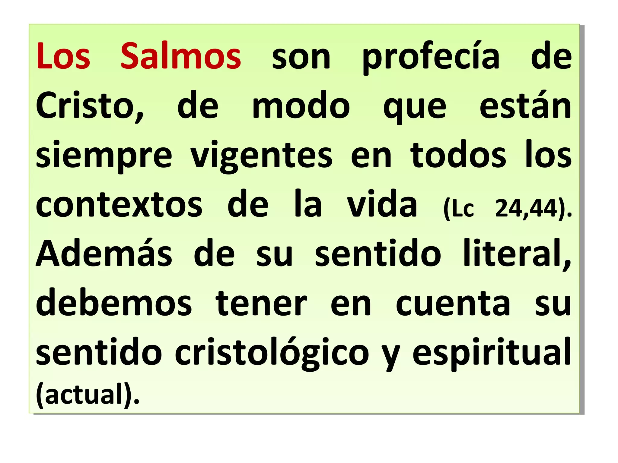 Los Salmos son profecía de
Cristo, de modo que están
siempre vigentes en todos los
contextos de la vida (Lc 24,44).
Además de su sentido literal,
debemos tener en cuenta su
sentido cristológico y espiritual
(actual).
Los Salmos son profecía de
Cristo, de modo que están
siempre vigentes en todos los
contextos de la vida (Lc 24,44).
Además de su sentido literal,
debemos tener en cuenta su
sentido cristológico y espiritual
(actual).
 