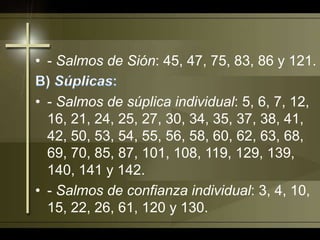 - Salmos de Sión: 45, 47, 75, 83, 86 y 121. B) Súplicas:- Salmos de súplica individual: 5, 6, 7, 12, 16, 21, 24, 25, 27, 30, 34, 35, 37, 38, 41, 42, 50, 53, 54, 55, 56, 58, 60, 62, 63, 68, 69, 70, 85, 87, 101, 108, 119, 129, 139, 140, 141 y 142.- Salmos de confianza individual: 3, 4, 10, 15, 22, 26, 61, 120 y 130.