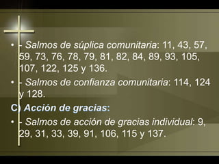 - Salmos de súplica comunitaria: 11, 43, 57, 59, 73, 76, 78, 79, 81, 82, 84, 89, 93, 105, 107, 122, 125 y 136.- Salmos de confianza comunitaria: 114, 124 y 128.C) Acción de gracias:- Salmos de acción de gracias individual: 9, 29, 31, 33, 39, 91, 106, 115 y 137.
