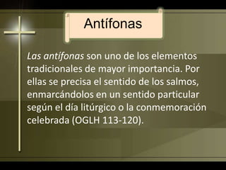 AntífonasLas antífonas son uno de los elementos tradicionales de mayor importancia. Por ellas se precisa el sentido de los salmos, enmarcándolos en un sentido particular según el día litúrgico o la conmemoración celebrada (OGLH 113-120).