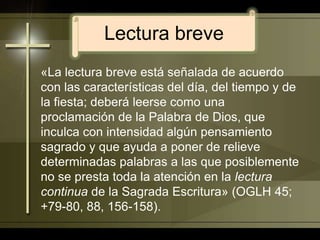 Lectura breve«La lectura breve está señalada de acuerdo con las características del día, del tiempo y de la fiesta; deberá leerse como una proclamación de la Palabra de Dios, que inculca con intensidad algún pensamiento sagrado y que ayuda a poner de relieve determinadas palabras a las que posiblemente no se presta toda la atención en la lectura continua de la Sagrada Escritura» (OGLH 45; +79-80, 88, 156-158). 