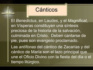 CánticosEl Benedictus, en Laudes, y el Magnificat, en Vísperas constituyen una síntesis preciosa de la historia de la salvación, culminada en Cristo.  Deben cantarse de pie, pues son evangelio proclamado.Las antífonas del cántico de Zacarías y del cántico de María son el lazo principal que une el Oficio Divino con la fiesta del día o el tiempo litúrgico.