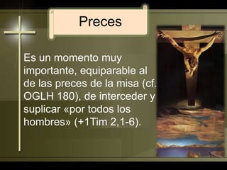 PrecesEs un momento muy importante, equiparable al de las preces de la misa (cf. OGLH 180), de interceder y suplicar «por todos los hombres» (+1Tim 2,1-6). 