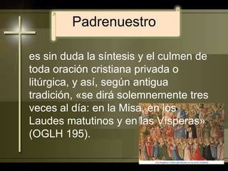 Padrenuestroes sin duda la síntesis y el culmen de toda oración cristiana privada o litúrgica, y así, según antigua tradición, «se dirá solemnemente tres veces al día: en la Misa, en los Laudes matutinos y en las Vísperas» (OGLH 195). 