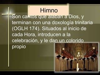 HimnoSon cantos que alaban a Dios, y terminan con una doxología trinitaria (OGLH 174). Situados al inicio de cada Hora, introducen a la celebración, y le dan un colorido propio
