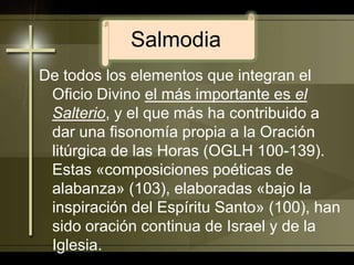 SalmodiaDe todos los elementos que integran el Oficio Divino el más importante es el Salterio, y el que más ha contribuido a dar una fisonomía propia a la Oración litúrgica de las Horas (OGLH 100-139). Estas «composiciones poéticas de alabanza» (103), elaboradas «bajo la inspiración del Espíritu Santo» (100), han sido oración continua de Israel y de la Iglesia. 