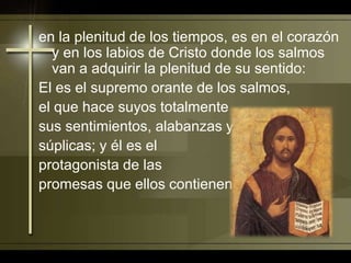 en la plenitud de los tiempos, es en el corazón y en los labios de Cristo donde los salmos van a adquirir la plenitud de su sentido: El es el supremo orante de los salmos, el que hace suyos totalmente sus sentimientos, alabanzas y súplicas; y él es el protagonista de las promesas que ellos contienen.