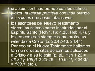 si Jesús continuó orando con los salmos judíos, la Iglesia primitiva continúa orando los salmos que Jesús hizo suyoslos escritores del Nuevo Testamento vieron los salmos como inspirados por el Espíritu Santo (Hch 1,16; 4,25; Heb 4,7), y los entendieron siempre como profecías referidas a Cristo (Lc 20,42-43; 24,44). Por eso en el Nuevo Testamento hallamos tan numerosas citas de salmos aplicados a Cristo y a su Iglesia (p. ej., Hch 1,20 = 68,26 y 108,8; 2,25-28 = 15,8-11; 2,34-35 = 109,1; etc.). 