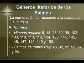 Géneros literarios de los Salmos:(La numeración corresponde a la usada por la liturgia)A) Himnos:- Himnos propios: 8, 18, 28, 32, 99, 102, 103, 110, 113, 116, 134, 135, 144, 145, 146, 147, 148, 149 y 150.- Salmos de Yahvé Rey: 46, 92, 95, 96, 97 y 98.