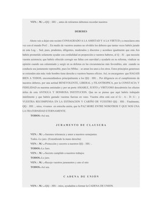 VEN.·. M.·..-QQ.·. HH.·., antes de retirarnos debemos recordar nuestros

DEBERES

Ahora vais a dejar este recinto CONSAGRADO A LA AMISTAD Y A LA VIRTUD y a mezclaros otra
vez con el mundo Prof.·.. En medio de vuestros asuntos no olvidéis los deberes que tantas veces habéis jurado
en esta Log.·.. Sed, pues, prudentes, diligentes, moderados y discretos y acordaos igualmente que esta Ara
habéis prometido solamente ayudar con cordialidad en proporción a vuestros haberes, al Q.·. H.·. que necesite
vuestra asistencia; que habéis ofrecido corregir sus faltas con suavidad y ayudarle en su reforma, vindicar su
opinión cuando sea calumniado y surgir en su defensa en las circunstancias más favorables, aún cuando su
conducta sea justamente reprensible, pues los MMas.·. se aman los unos a los otros. Estos principios generosos
se extienden aún más: todo hombre tiene derecho a vuestros buenos oficios. Así, os encargamos que HAGAIS
BIEN A TODOS, encomendándoos principalmente a los QQ.·. HH.·.. Por diligencia en el cumplimiento de
nuestros deberes, por una actitud BENEVOLENTE, LIBERAL y FILANTROPICA, por la CONSTACIA Y
FIDELIDAD en nuestras amistades y por un porte AMABLE, JUSTO y VIRTUOSO descubriréis los efectos
útiles de esta ANTIGUA Y HONROSA INSTITUCION. Que no se piense que aquí habéis trabajado
inútilmente y que habéis gastado vuestras fuerzas en vano. Vuestra obra está con el G.·. A.·. D.·.U.·. y
VUESTRA RECOMPENSA EN LA ESTIMACION Y CARIÑO DE VUESTRO QQ.·. HH.·. Finalmente,
QQ.·. HH.·., míos, vivamos en estrecha unión, que la PAZ MORE ENTRE NOSOTROS Y QUE NOS UNA
LA FRATERNIDAD ETERNAMENTE.
TODOS.-Así sea.

JURAMENTO DE CLAUSURA
VEN.·. M.·..-Juremos tolerancia y amor a nuestros semejantes.
Todos.-Lo juro. (Extendiendo la mano derecha)
VEN.·. M.·..-Protección y socorro a nuestros QQ.·. HH.·..
TODOS.-Lo Juro.
VEN.·. M.·..-Secreto cumplido a nuestros trabajos
TODOS.-Lo juro.
VEN.·. M.·..-Recojo vuestros juramentos y uno el mío
TODOS.-Así sea.

C ADENA DE UNIÓN
VEN.·. M.·..-QQ.·. HH.·. míos, ayudadme a formar la CADENA DE UNION.

 
