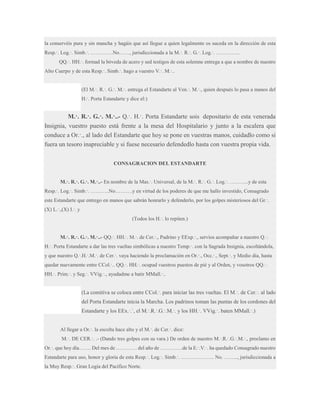 la conservéis pura y sin mancha y hagáis que así llegue a quien legalmente os suceda en la dirección de esta
Resp.·. Log.·. Simb.·. ………….No……, jurisdiccionada a la M.·. R.·. G.·. Log.·. …………..
QQ.·. HH.·. formad la bóveda de acero y sed testigos de esta solemne entrega a que a nombre de nuestro
Alto Cuerpo y de esta Resp.·. Simb.·. hago a vuestro V.·. M.·..
(El M.·. R.·. G.·. M.·. entrega el Estandarte al Ven.·. M.·., quien después lo pasa a manos del
H.·. Porta Estandarte y dice el:)

M.·. R.·. G.·. M.·..- Q.·. H.·. Porta Estandarte sois depositario de esta venerada
Insignia, vuestro puesto está frente a la mesa del Hospitalario y junto a la escalera que
conduce a Or.·., al lado del Estandarte que hoy se pone en vuestras manos, cuidadlo como si
fuera un tesoro inapreciable y si fuese necesario defendedlo hasta con vuestra propia vida.
CONSAGRACION DEL ESTANDARTE
M.·. R.·. G.·. M.·..- En nombre de la Mas.·. Universal, de la M.·. R.·. G.·. Log.·. ………..y de esta
Resp.·. Log.·. Simb.·. ………..No……….y en virtud de los poderes de que me hallo investido, Consagrado
este Estandarte que entrego en manos que sabrán honrarlo y defenderlo, por los golpes misteriosos del Gr.·.
(X) L.·.,(X) I.·. y
(Todos los H.·. lo repiten.)
M.·. R.·. G.·. M.·..- QQ.·. HH.·. M.·. de Cer.·., Padrino y EExp.·., servíos acompañar a nuestro Q.·.
H.·. Porta Estandarte a dar las tres vueltas simbólicas a nuestro Temp.·. con la Sagrada Insignia, escoltándola,
y que nuestro Q.·.H.·.M.·. de Cer.·. vaya haciendo la proclamación en Or.·., Occ.·., Sept.·. y Medio día, hasta
quedar nuevamente entre CCol.·.. QQ.·. HH.·. ocupad vuestros puestos de pié y al Orden, y vosotros QQ.·.
HH.·. Prim.·. y Seg.·. VVig.·., ayudadme a batir MMall.·..

(La comitiva se coloca entre CCol.·. para iniciar las tres vueltas. El M.·. de Cer.·. al lado
del Porta Estandarte inicia la Marcha. Los padrinos toman las puntas de los cordones del
Estandarte y los EEx.·.`, el M.·.R.·.G.·.M.·. y los HH.·. VVig.·. baten MMall.·.)
Al llegar a Or.·. la escolta hace alto y el M.·. de Cer.·. dice:
M.·. DE CER.·. .- (Dando tres golpes con su vara.) De orden de nuestro M.·.R.·.G.·.M.·., proclamo en
Or.·. que hoy día……. Del mes de ………… del año de ………….de la E.·.V.·. ha quedado Consagrado nuestro
Estandarte para uso, honor y gloria de esta Resp.·. Log.·. Simb.·. ………………. No. …….., jurisdiccionada a
la Muy Resp.·. Gran Logia del Pacífico Norte.

 