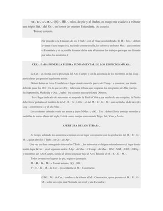 QQ.·. HH.·. míos, de pie y al Orden, os ruego me ayudéis a tributar
una triple Bat.·. del Gr.·. en honor de vuestro Estandarte. (Se cumple).
Tomad asiento.
M.·. R.·. G.·. M.·..-

(Se procede a la Clausura de los TTrab.·. con el ritual acostumbrado. El H.·. Srio.·. deberá
levantar el acta respectiva, haciendo constar en ella, los colores y atributos Mas.·. que contiene
el Estandarte y si es posible levantar dicha acta al terminar los trabajos para que sea firmada
por todos los asistentes.)
CER.·. PARA PONER LA PIEDRA FUNDAMENTAL DE LOS EDIFICIOS MMAS.·.
La Cer.·. se efectúa con la presencia del Alto Cuerpo y con la asistencia de los miembros de las Llog.·.
particulares que puedan legalmente asistir.
Deberá haber un Arco Triunfal en el lugar donde estará la puerta del Temp.·. a construir, por donde
deberán pasar los HH.·. En lo que será Or.·. habrá una tribuna que ocuparan los integrantes de Alto Cuerpo.
En Septentrión, Mediodía y Occ.·., habrá los asientos necesarios para Obreros.
En el lugar indicado de antemano se suspende la Piedra Cúbica por medio de una máquina; la Piedra
debe llevar grabados el nombre de la M.·. R.·. G.·. LOG.·., el del M.·. R.·. G.·. M.·. con su títuño, el de la(s) (L)
Log.·. construtora(s) y el año Mas.·..
Los asistentes deberán vestir sus arreos y joyas MMas.·.; el G.·. Tes.·. deberá llevar consigo monedas y
medallas de varias clases del siglo. Habrá cuatro vasijas conteniendo Trigo, Sal, Vino y Aceite.
APERTURA DE LOS TTRAB.·..
Al tiempo señalado los asistentes se reúnen en un lugar conveniente con la aprobación del M.·. R.·. G.·.
M.·., quien abre los TTrab.·. en Gr.·. de Ap.·..
Una vez que han conseguido abiertos los TTrab.·., los asistentes se dirigen ordenadamente al lugar donde
tendrá lugar la Cer.·. en el siguiente orden: AAp.·. de Mas.·.. CComp.·. de Mas.·. MM.·. MM.·., OOf.·., DDig.·.
y miembros del Alto Cuerpo, siendo el último en pasar bajo el Arco Triunfal el M.·. R.·. G.·. M.·..
Todos ocupan sus lugares de pie, según se jerarquía.
M.·. R.·. G.·. M.·..- Tomad asiento, QQ.·. HH.·..
V.·. H.·. G.·. M.·. de Cer.·., presentadme al M.·. Constructor.
(El G.·. M.·. de Cer.·. conduce a la tribuna al M.·. Constructor, quien presenta al M.·. R.·. G.·.
M.·. sobre un cojín, una Plomada, un nivel y una Escuadra.)

 