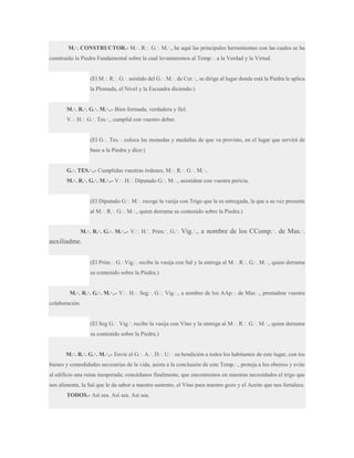 M.·. CONSTRUCTOR.- M.·. R.·. G.·. M.·., he aquí las principales herramientas con las cuales se ha
construido la Piedra Fundamental sobre la cual levantaremos al Temp.·. a la Verdad y la Virtud.
(El M.·. R.·. G.·. asistido del G.·. M.·. de Cer.·., se dirige al lugar donde está la Piedra le aplica
la Plomada, el Nivel y la Escuadra diciendo:)
M.·. R.·. G.·. M.·..- Bien formada, verdadera y fiel.
V.·. H.·. G.·. Tes.·., cumplid con vuestro deber.
(El G.·. Tes.·. coloca las monedas y medallas de que va provisto, en el lugar que servirá de
base a la Piedra y dice:)
G.·. TES.·..- Cumplidas vuestras órdenes, M.·. R.·. G.·. M.·..
M.·. R.·. G.·. M.·..- V.·. H.·. Diputado G.·. M.·., asistidme con vuestra pericia.
(El Diputado G.·. M.·. recoge la vasija con Trigo que le es entregada, la que a su vez presente
al M.·. R.·. G.·. M.·., quien derrama su contenido sobre la Piedra.)
M.·. R.·. G.·. M.·..- V.·. H.·. Prim.·. G.·.

Vig.·., a nombre de los CComp.·. de Mas.·.

auxiliadme.
(El Prim.·. G.·.Vig.·. recibe la vasija con Sal y la entrega al M.·. R.·. G.·. M.·., quien derrama
su contenido sobre la Piedra.)
M.·. R.·. G.·. M.·..- V.·. H.·. Seg.·. G.·. Vig.·., a nombre de los AAp.·. de Mas.·., prestadme vuestra
colaboración.
(El Seg G.·. Vig.·. recibe la vasija con Vino y la entrega al M.·. R.·. G.·. M.·., quien derrama
su contenido sobre la Piedra.)
M.·. R.·. G.·. M.·..- Envíe el G.·. A.·. D.·. U.·. su bendición a todos los habitantes de este lugar, con los
bienes y comodidades necesarias de la vida, asista a la conclusión de este Temp.·., proteja a los obreros y evite
al edificio una ruina inesperada; concédanos finalmente, que encontremos en nuestras necesidades el trigo que
nos alimenta, la Sal que le da sabor a nuestro sustento, el Vino para nuestro gozo y el Aceite que nos fortalece.
TODOS.- Así sea. Así sea. Así sea.

 