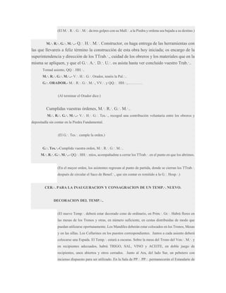 (El M.·. R.·. G.·. M.·. da tres golpes con su Mall.·. a la Piedra y ordena sea bajada a su destino.)
M.·. R.·. G.·. M.·..- Q.·.

H.·. M.·. Constructor, os haga entrega de las herramientas con
las que llevareis a feliz término la construcción de esta obra hoy iniciada; os encargo de la
superintendencia y dirección de los TTrab.·., cuidad de los obreros y los materiales que en la
misma se apliquen, y que el G.·. A.·. D.·. U.·. os asista hasta ver concluido vuestro Trab.·..
Tomad asiento, QQ.·. HH.·..
M.·. R.·. G.·. M.·..- V.·. H.·. G.·. Orador, tenéis la Pal.·..
G.·. ORADOR.- M.·. R.·. G.·. M.·., VV.·. y QQ.·. HH.·.,…………

(Al terminar el Orador dice:)

Cumplidas vuestras órdenes, M.·. R.·. G.·. M.·..
M.·. R.·. G.·. M.·..- V.·. H.·. G.·. Tes.·., recoged una contribución voluntaria entre los obreros y
depositadla sin contar en la Piedra Fundamental.
(El G.·. Tes.·. cumple la orden.)
G.·. Tes.·.-Cumplida vuestra orden, M.·. R.·. G.·. M.·..
M.·. R.·. G.·. M.·..- QQ.·. HH.·. míos, acompañadme a cerrar los TTrab.·. en el punto en que los abrimos.
(En el mayor orden, los asistentes regresan al punto de partida, donde se cierran los TTrab.·.
después de circular el Saco de Benef.·., que sin contar es remitido a la G.·. Hosp.·.)
CER.·. PARA LA INAUGURACION Y CONSAGRACION DE UN TEMP.·. NUEVO.
DECORACION DEL TEMP.·..
(El nuevo Temp.·. deberá estar decorado cono de ordinario, en Prim.·. Gr.·. Habrá flores en
las mesas de los Tronos y otras, en número suficiente, en cestas distribuidas de modo que
puedan utilizarse oportunamente. Los Mandiles deberán estar colocados en los Tronos, Mesas
y en las sillas. Los Collarines en los puestos correspondientes. Juntos a cada asiento deberá
colocarse una Espada. El Temp.·. estará a oscuras. Sobre la mesa del Trono del Ven.·. M.·. y
en recipientes adecuados, habrá TRIGO, SAL, VINO y ACEITE, en doble juego de
recipientes, unos abiertos y otros cerrados. Junto al Ara, del lado Sur, un pebetero con
incienso dispuesto para ser utilizado. En la Sala de PP.·. PP.·. permanecerán el Estandarte de

 