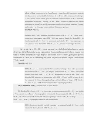 la Log.·. o LLog.·. constructoras, las Cartas Patentes y los atributos del Ara, mismos que serán
introducidos en su oportunidad. Sobre la mesa de los Tronos habrá los candelabros de rigor.
El nuevo Temp.·. estará cerrado, pero en su interior deberá encontrarse el M.·. Constructor.
Acompañado de un Comp.·. y un Ap.·. de Mas.·.. El M.·. Constructor podrá usar una linterna
pequeña que se supone le ha servido para inspeccionar las obras, además tendrá una Plomada,
una Escuadra y un Nivel, que conservará hasta el momento oportuno.)
REUNION PREVIA.
(Fuera del nuevo Temp.·. y en local adecuado, se reunirá el M.·. R.·. G.·. M.·. y la G.·. Com.·.
consagradora, integrada por nueve MM.·. MM.·. que portarán Mandil. Los demás HH.·., sin
Mandil, seguirán a la G.·. Com.·. Se recomienda que todos los HH.·. vistan traje negro. La
Cer.·. previa se inicia al encender, el M.·. R.·. G.·. M.·., un cirio de cera virgen diciendo:)

QQ.·. HH.·. míos: que esta Luz, símbolo de la inteligencia puesta
al servicio de la Humanidad y que representa a Osiris, sea la que, con toda su pureza, con
toda su fuerza, encienda el Fuego Sagrado en nuestro nuevo Temp.·., para guiar por los
caminos de la Virtud, de la Sabiduría y del Amor, los pasos de quienes vengan a realizar sus
TTrab.·. en él.
M.·. R.·. G.·. M.·..-

TODOS.- ¡ASI SEA!
(El M.·. R.·. G.·. M.·. encabezará el desfile hacia el nuevo Temp.·. A sus lados se colocarán
dos miembros de la G.·. Com.·., que fungirán oportunamente de GG.·. VVig.·. en segundo
término, el que funja como G.·. M.·. de Cer.·. acompañado del resto de la G.·. Com.·.; por
último los HH.·. asistentes en debido orden: MM.·. MM.·., CComp.·. de M.·. y AAp.·. de M.·.
Una vez que la G.·. Com.·. Consagradora llega a la Puerta del nuevo Temp.·. el M.·. R.·. G.·.
M.·. llama de Ap.·.. El M.·. Constructor entreabrirá la puerta preguntado:)
M.·. CONSTRUCTOR.- ¿Quién sois y qué es lo que deseáis?
M.·. R.·. G.·. M.·..- Somos el M.·. y los obreros que representamos a nuestros QQ.·. HH.·. que vendrán
a TTrab.·. en este nuevo Temp.·.. Nuestro propósito es terminar la obra, consagrándola A L.·. G.·. D.·. G.·. A.·.
D.·. U.·., a la virtud y a la verdad, encendiendo el Fuego Sagrado que conserva la M.·. R.·. G.·. Log.·. ………….,
de LL.·. y AA.·. MM.·. y cuya propagación nos ha sido encomendada.
(El M.·. Constructor abrirá la puerta de par en par y se adelantará hacia la G.·. Com.·., con la
espada en la diestra, diciendo al M.·. R.·. G.·. M.·.)

 