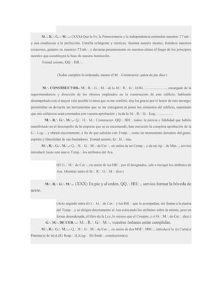 M.·. R.·. G.·. M.·..- (XXX) Que la Fe, la Perseverancia y la independencia estimulen nuestros TTrab.·.
y nos conduzcan a la perfección. Estrella refulgente y místicas, ilumina nuestra mentes, fortalece nuestros
corazones, guíanos en nuestros TTrab.·. y derrama perennemente en nuestras almas el fuego de los principios
morales que constituyen la base de nuestra Institución.
Tomad asiento, QQ.·. HH.·..
(Todos cumplen lo ordenado, menos el M.·. Constructor, quien de pie dice:)
M.·. CONSTRUCTOR.- M.·. R.·. G.·. M.·. de la M.·. R.·. G.·. LOG.·………………, encargado de la
superintendencia y dirección de los obreros empleados en la construcción de este edificio, habiendo
desempeñado con el mayor celo posible la tarea que se me confirió, doy las gracia por el honor de este encargo;
permitidme os devuelta las herramientas que se me entregaron al poner los cimientos del edificio, esperando
que mis esfuerzos sean coronados con vuestra aprobación y la de la M.·. R.·. G.·. Log.·. …………
M.·. R.·. G.·. M.·..- Q.·. H.·. M.·. Constructor. QQ.·. HH.·. todos: la pericia y fidelidad que habéis
manifestado en el desempeño de la empresa que se os encomendó, han merecido la completa aprobación de la
G.·. Log.·., y obrará sinceramente, a fin de que subsista este Temp.·., como un monumento duradero del gusto,
espíritu y liberalidad de sus fundadores. Tomad asiento, Q.·. H.·. mío.
M.·. R.·. G.·. M.·..- Q.·. H.·. G.·. M.·. de Cer.·., en unión de un Comp.·. y de un Ap.·. de Mas.·., servíos
introducir hasta este nuevo Temp.·. los atributos del Ara.
(El G.·. M.·. de Cer.·., en unión de los HH.·. por él designados, sale a recoger los atributos de
Ara. Mientras tanto el M.·. R.·. G.·. M.·. dice:)
M.·. R.·. G.·. M.·..- (XXX) En pie

y al orden, QQ.·. HH.·., servíos formar la bóveda de

acero.
(Acto seguido entra el G.·. M.·. de Cer.·. y los HH.·. que lo acompañan, sin llamar a la puerta
del Temp.·. y se dirigen directamente al Ara colocando los atributos sobre la misma, pero en
forma desordenada, el libro de la Ley, lo mismo que el Compás, y el G.·. M.·. de Cer.·. dice:)
G.·. M.·. DE CER.·..-

M.·. R.·. G.·. M.·., vuestras órdenes están cumplidas.

M.·. R.·. G.·. M.·..- Q.·. H.·. G.·. M.·. de Cer.·., en unión de dos MM.·. MM.·., introducir la (s) Carta(s)
Patente(s) de la(s) (R) Resp.·. (L)Log.·. (S) Simb.·. constructora(s).

 
