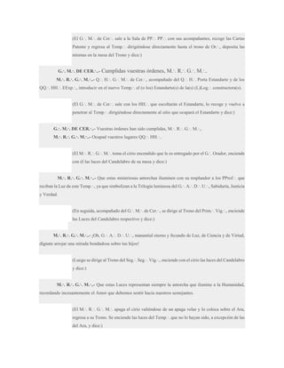 (El G.·. M.·. de Cer.·. sale a la Sala de PP.·. PP.·. con sus acompañantes, recoge las Cartas
Patente y regresa al Temp.·. dirigiéndose directamente hasta el trono de Or.·., deposita las
mismas en la mesa del Trono y dice:)
G.·. M.·. DE CER.·..-

Cumplidas vuestras órdenes, M.·. R.·. G.·. M.·..

M.·. R.·. G.·. M.·..- Q.·. H.·. G.·. M.·. de Cer.·., acompañado del Q.·. H.·. Porta Estandarte y de los
QQ.·. HH.·. EExp.·., introducir en el nuevo Temp.·. el (o los) Estandarte(s) de la(s) (L)Log.·. constructora(s).
(El G.·. M.·. de Cer.·. sale con los HH.·. que escoltarán el Estandarte, lo recoge y vuelve a
penetrar al Temp.·. dirigiéndose directamente al sitio que ocupará el Estandarte y dice:)
G.·. M.·. DE CER.·..- Vuestras órdenes han sido cumplidas, M.·. R.·. G.·. M.·.,
M.·. R.·. G.·. M.·..- Ocupad vuestros lugares QQ.·. HH.·..
(El M.·. R.·. G.·. M.·. toma el cirio encendido que le es entregado por el G.·. Orador, enciende
con él las luces del Candelabro de su mesa y dice:)
M.·. R.·. G.·. M.·..- Que estas misteriosas antorchas iluminen con su resplandor a los PProf.·. que
reciban la Luz de este Temp.·., ya que simbolizan a la Trilogía luminosa del G.·. A.·. D.·. U.·., Sabiduría, Justicia
y Verdad.
(En seguida, acompañado del G.·. M.·. de Cer.·., se dirige al Trono del Prim.·. Vig.·., enciende
las Luces del Candelabro respectivo y dice:)
M.·. R.·. G.·. M.·..- ¡Oh, G.·. A.·. D.·. U.·., manantial eterno y fecundo de Luz, de Ciencia y de Virtud,
dígnate arrojar una mirada bondadosa sobre tus hijos!
(Luego se dirige al Trono del Seg.·. Seg.·. Vig.·., enciende con el cirio las luces del Candelabro
y dice:)
M.·. R.·. G.·. M.·..- Que estas Luces representan siempre la antorcha que ilumine a la Humanidad,
recordando incesantemente el Amor que debemos sentir hacia nuestros semejantes.
(El M.·. R.·. G.·. M.·. apaga el cirio valiéndose de un apaga velas y lo coloca sobre el Ara,
regresa a su Trono. Se enciende las luces del Temp.·. que no lo hayan sido, a excepción de las
del Ara, y dice:)

 