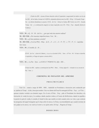 (Todos los HH.·. cruzan el brazo derecho sobre el izquierdo y engarzando los dedos con los de
los HH.·. de los lados, forman la CADENA, dejándola abierta entre los HH.·. EExp.·. El Guarda Temp.·.
Int.·. no deberá abandonar su puesto. El M.·. de Cer.·. forma la Cadena

de Unión con el H.·. Guarda

Temp.·. Int.·. y a continuación engarza su mano izquierda con el H.·. Prim.·. Exp.·. dejando abierta la
Cadena.)

VEN.·. M.·..-Q.·. H.·. M.·. de Cer.·., ¿por qué está rota nuestra cadena?
M.·. DE CER.·..-Por nuestras imperfecciones, Ven.·. M.·..
VEN.·. M.·..-¿Cómo podemos cerrarla?
M.·. DE CER.·..-Con las PPal.·. SSac.·. de S.·., F.·. y U.·., U.·. P.·.TT.·. y TT.·. P.·. U.·. repetidas
tres veces.
VEN.·. M.·..-Cerradla, Q.·. H.·..

(El M.·. de Cer.·. cierra la Cadena, y si se va a circular la Pal.·. Sem.·. el Ven.·. M.·. lo hace a derecha
e izquierda y si llega de regreso correcta dirá:)

VEN.·. M.·..- La Pal.·. Sem.·. es JUSTA Y PERFECTA, QQ.·. HH.·..

(Todos los HH.·. repiten a continuación las PPal.·. SSac.·.. Si hay algún H.·. visitador no se circula la
Pal.·. Sem.·.)

CEREMONIA DE INICIACION DEL APRENDIZ

PRELIMINARES
Esta Cer.·. estará a cargo de MM.·. MM.·. Admitido un Postulante a iniciación será conducido por
su padrino al Temp.·. el día y hora prevenidos. Una vez dentro del local lo entregará al Prim.·. Exp.·. y al Terr.·.,
quienes estarán vestidos con dominó negro. En el acto el Prim.·. Exp.·. pide al Postulante los derechos a la
Iniciación, le venda los ojos y lo conduce, dando muchos rodeos, al Cuarto de Reflexiones, dando la espalda a
la puerta le quita la venda, le enseña el Ataúd le dice que medite en todo cuando está a su vista y que conteste
las preguntas del papel triangular que le deja sobre la mesa y lo firme, recomendándole que cuando termine de
tres golpes en la mesa y no vuelva el rostro a ver quién entra. El Exp.·.. Regresa al Temp.·.

DERECHOS

 
