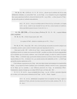 M.·. R.·. G.·. M.·..- (XXX) Q.·. H.·. G.·. M.·. de Cer.·., advierto que los atributos del Ara no están
debidamente ordenados y no será posible Trab.·. en este Temp.·. si no corregimos tan grave irregularidad.
Que vuestra experiencia facilite la colocación ritual de las GG.·. Luces SSim.·., a efecto de que los TTrab.·.
de esta noche puedan ser realizados adecuadamente.
(El G.·. M.·. de Cer.·. coloca en su debido orden el Libro de la Ley, la Escuadra y el Compás
en Gr.·. de Ap.·., hecho lo cual, enciende las Luces del Ara y coloca incienso en el pebetero,
mismo que deberá quemar incienso el resto de la Cer.·.)

G.·. M.·. DE CER.·..- El Ara es Justa y Perfecta, M.·. R.·. G.·. M.·., vuestra órdenes
están cumplidas.
M.·. R.·. G.·. M.·..- (XXX) Tomad asiento, QQ.·. HH.·..
(Los golpes de Mall.·. deberán ser repetidos por los GG.·. VVig.·.)
M.·. R.·. G.·. M.·..- Ahora, QQ.·. HH.·. míos, os invito para que, de acuerdo con nuestros antiguos usos
y costumbres, prestéis vuestro a efecto de realizar la parte más importante de esta Cer.·..
Hasta aquí, los QQ.·. HH.·. visibles de este Temp.·. estamos capacitados Mas.·. para Trab.·. en él; pero
no podríamos hacerlo, en verdad, sin el concurso de los HH.·. invisibles; me refiero a las fuerzas imponderables
de los elementos que con nosotros colaboran, como lo han hecho siempre, en todos los vientos de nuestros
TTemp.·. MMas.·.; el elemento Agua, que fecunda nuestros corazones en el Norte; el de la Tierra, que sostiene
nuestras plantas en el Sur.·. el elemento Aire, que sustenta nuestras alas implacables en Occ.·. y el del Fuego
que purifica nuestras aspiraciones en Or.·..
Como sabemos, su presencia en este Temp.·. debe estar objetivamente representada por sus insubstituibles
SSimb.·.. en sus respectivos Puntos Cardinales; pero al ofrendarlos, debemos solicitar la venia y aquiescencia
de los Manes que los custodian, y cuya influencia preservará este Temp.·. de intromisiones PProf.·.
Extraterrestres, durante el tiempo que nos cobije (XXX) En pie y al Orden, QQ.·. HH.·..
Q.·. H.·. G.·. M.·. de Cer.·., haceos acompañar de un Comp.·. y un Ap.·. de Mas, y proceded a depositar
por su orden, en los cuatro puntos cardinales de este Temp.·., los GG.·. SSimb.·. Sagrado.
(El G.·. M.·. de Cer.·. debidamente acompañado toma los recipientes del Trigo y esparce al
abierto en el Norte, colocado el cerrado al pie del Ara de ese lado, mientras el M.·. R.·. G.·.
M.·. dice:)

 