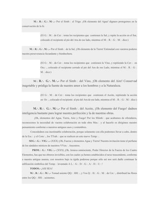 M.·. R.·. G.·. M.·..- Por el Simb.·. el Trigo. ¡Oh elemento del Agua! dignaos protegernos en la
conservación de la fe.
(El G.·. M.·. de Cer.·. toma los recipientes que contienen la Sal, y repite la acción en el Sur,
colocado el recipiente al pie del Ara de ese lado, mientras el M.·. R.·. G.·. M.·. dice:)
M.·. R.·. G.·. M.·..- Por el Simb.·. de la Sal, ¡Oh elemento de la Tierra! Estimulad con vuestros poderes
nuestra perseverancia fecundante y bienhechora.
(El G.·. M.·. de Cer.·. toma los recipientes que contienen la Vino, y repitiendo la Cer.·. en
Occ.·., colocado el recipiente cerrado al pie del Ara de ese Lado, mientras el M.·. R.·. G.·.
M.·. dice:)

R.·. G.·. M.·..- Por el Simb.·. del Vino, ¡Oh elemento del Aire! Conservad
inagotable y pródiga la fuente de nuestro amor a los hombres y a la Naturaleza.
M.·.

(El G.·. M.·. de Cer.·. toma los recipientes que contienen el Aceite, repitiendo la acción
en Or.·., colocado el recipiente al pie del Ara de ese lado, mientras el M.·. R.·. G.·. M.·. dice:)

M.·. R.·. G.·. M.·..- Por el Simb.·. del Aceite, ¡Oh elemento del Fuego! dadnos
inteligencia bastante para lograr nuestra perfección y la de nuestras obras.
¡Oh, elementos del Agua, Tierra, Aire y Fuego! Por los SSimb.·. que acabamos de ofrendaros,
reconocemos la necesidad de vuestra colaboración en toda obra Mas.·. y al hacerlo os dirigimos nuestro
pensamiento conforme a nuestros antiguos usos y costumbres.
Concedednos esa inestimable colaboración, porque solamente con ella podremos llevar a cabo, dentro
de la Esc.·. y el Com.·., los TTrab.·. que se realicen en este nuevo Temp.·..
SEG.·. G.·. VIG.·..- (XXX) ¡Oh, Fuerza y elementos Agua y Tierra! Nuestra invitación tiene el perfume
de los sándalos místicos de nuestros VVen.·. Ancestros.
PRIM.·. G.·. VIG.·..- (XXX) ¡Oh, Jerarca omnisciente, Poder Director de la Fuerza de los Cuatro
Elementos, has que tus obreros invisibles, con los cuales ya hemos establecidos el nexo trascendente, conforme
a nuestra antigua usanza, con nosotros bajo tu égida poderosa porque sólo así nos será dadle continuar la
edificación simbólica del Temp.·. levantado A L.·. G.·. D.·. G.·. A.·. D.·. U.·.!
TODOS.- ¡ASI SEA!
M.·. R.·. G.·. M.·..- Tomad asiento QQ.·. HH.·., y Vos Q.·. H.·. G.·. M.·. de Cer.·., distribuid las flores
entre los QQ.·. HH.·. asistentes.

 