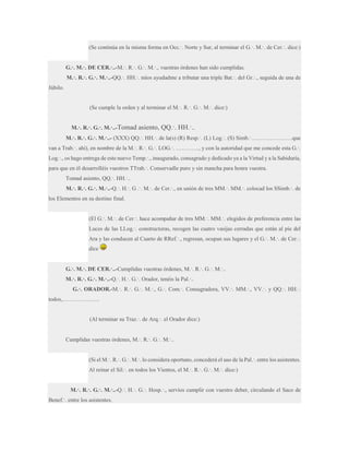 (Se continúa en la misma forma en Occ.·. Norte y Sur, al terminar el G.·. M.·. de Cer.·. dice:)
G.·. M.·. DE CER.·..-M.·. R.·. G.·. M.·., vuestras órdenes han sido cumplidas.
M.·. R.·. G.·. M.·..-QQ.·. HH.·. míos ayudadme a tributar una triple Bat.·. del Gr.·., seguida de una de
Júbilo.
(Se cumple la orden y al terminar el M.·. R.·. G.·. M.·. dice:)
M.·. R.·. G.·. M.·..-Tomad

asiento, QQ.·. HH.·..

M.·. R.·. G.·. M.·..- (XXX) QQ.·. HH.·. de la(s) (R) Resp.·. (L) Log.·. (S) Simb.·………………….que
van a Trab.·. ahí), en nombre de la M.·. R.·. G.·. LOG.·. …………, y con la autoridad que me concede esta G.·.
Log.·., os hago entrega de este nuevo Temp.·., inaugurado, consagrado y dedicado ya a la Virtud y a la Sabiduría,
para que en él desarrolléis vuestros TTrab.·. Conservadle puro y sin mancha para honra vuestra.
Tomad asiento, QQ.·. HH.·..
M.·. R.·. G.·. M.·..-Q.·. H.·. G .·. M.·. de Cer.·., en unión de tres MM.·. MM.·. colocad los SSimb.·. de
los Elementos en su destino final.
(El G.·. M.·. de Cer.·. hace acompañar de tres MM.·. MM.·. elegidos de preferencia entre las
Luces de las LLog.·. constructoras, recogen las cuatro vasijas cerradas que están al pie del
Ara y las conducen al Cuarto de RRef.·., regresan, ocupan sus lugares y el G.·. M.·. de Cer.·.
dice
G.·. M.·. DE CER.·..-Cumplidas vuestras órdenes, M.·. R.·. G.·. M.·..
M.·. R.·. G.·. M.·..-Q.·. H.·. G.·. Orador, tenéis la Pal.·..
G.·. ORADOR.-M.·. R.·. G.·. M.·., G.·. Com.·. Consagradora, VV.·. MM.·., VV.·. y QQ.·. HH.·.
todos,………………..
(Al terminar su Traz.·. de Arq.·. el Orador dice:)
Cumplidas vuestras órdenes, M.·. R.·. G.·. M.·..
(Si el M.·. R.·. G.·. M.·. lo considera oportuno, concederá el uso de la Pal.·. entre los asistentes.
Al reinar el Sil.·. en todos los Vientos, el M.·. R.·. G.·. M.·. dice:)
M.·. R.·. G.·. M.·..-Q.·. H.·. G.·. Hosp.·., servíos cumplir con vuestro deber, circulando el Saco de
Benef.·. entre los asistentes.

 
