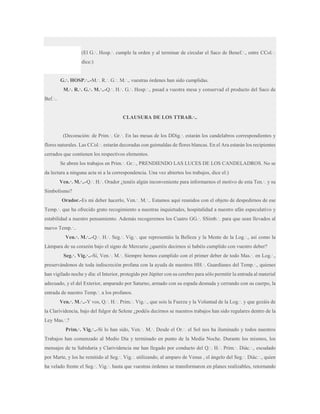 (El G.·. Hosp.·. cumple la orden y al terminar de circular el Saco de Benef.·., entre CCol.·.
dice:)
G.·. HOSP.·..-M.·. R.·. G.·. M.·., vuestras órdenes han sido cumplidas.
M.·. R.·. G.·. M.·..-Q.·. H.·. G.·. Hosp.·., pasad a vuestra mesa y conservad el producto del Saco de
Bef.·..
CLAUSURA DE LOS TTRAB.·..
(Decoración: de Prim.·. Gr.·. En las mesas de los DDig.·. estarán los candelabros correspondientes y
flores naturales. Las CCol.·. estarán decoradas con guirnaldas de flores blancas. En el Ara estarán los recipientes
cerrados que contienen los respectivos elementos.
Se abren los trabajos en Prim.·. Gr.·., PRENDIENDO LAS LUCES DE LOS CANDELADROS. No se
da lectura a ninguna acta ni a la correspondencia. Una vez abiertos los trabajos, dice el:)
Ven.·. M.·..-Q.·. H.·. Orador ¿tenéis algún inconveniente para informarnos el motivo de esta Ten.·. y su
Simbolismo?
Orador.-Es mi deber hacerlo, Ven.·. M.·.. Estamos aquí reunidos con el objeto de despedirnos de ese
Temp.·. que ha ofrecido grato recogimiento a nuestras inquietudes, hospitalidad a nuestro afán especulativo y
estabilidad a nuestro pensamiento. Además recogeremos los Cuatro GG.·. SSimb.·. para que sean llevados al
nuevo Temp.·..
Ven.·. M.·..-Q.·. H.·. Seg.·. Vig.·. que representáis la Belleza y la Mente de la Log.·., así como la
Lámpara de su corazón bajo el signo de Mercurio ¿queréis decirnos si habéis cumplido con vuestro deber?
Seg.·. Vig.·..-Sí, Ven.·. M.·. Siempre hemos cumplido con el primer deber de todo Mas.·. en Log.·.,
preservándonos de toda indiscreción profana con la ayuda de nuestros HH.·. Guardianes del Temp.·., quienes
han vigilado noche y día: el Interior, protegido por Júpiter con su cerebro para sólo permitir la entrada al material
adecuado, y el del Exterior, amparado por Saturno, armado con su espada desnuda y cerrando con su cuerpo, la
entrada de nuestro Temp.·. a los profanos.
Ven.·. M.·..-Y vos, Q.·. H.·. Prim.·. Vig.·., que sois la Fuerza y la Voluntad de la Log.·. y que gozáis de
la Clarividencia, bajo del fulgor de Selene ¿podéis decirnos se nuestros trabajos han sido regulares dentro de la
Ley Mas.·.?
Prim.·. Vig.·..-Sí lo han sido, Ven.·. M.·. Desde el Or.·. el Sol nos ha iluminado y todos nuestros
Trabajos han comenzado al Medio Día y terminado en punto de la Media Noche. Durante los mismos, los
mensajes de tu Sabiduría y Clarividencia me han llegado por conducto del Q.·. H.·. Prim.·. Diác.·., escudado
por Marte, y los he remitido al Seg.·. Vig.·. utilizando, al amparo de Venus , el ángelo del Seg.·. Diác.·., quien
ha velado frente el Seg.·. Vig.·. hasta que vuestras órdenes se transformaron en planes realizables, retornando

 