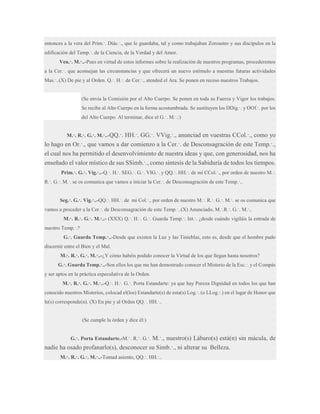 entonces a la vera del Prim.·. Diác.·., que le guardaba, tal y como trabajaban Zoroastro y sus discípulos en la
edificación del Temp.·. de la Ciencia, de la Verdad y del Amor.
Ven.·. M.·..-Pues en virtud de estos informes sobre la realización de nuestros programas, procederemos
a la Cer.·. que aconsejan las circunstancias y que ofrecerá un nuevo estímulo a nuestras futuras actividades
Mas.·..(X) De pie y al Orden. Q.·. H.·. de Cer.·., atended el Ara. Se ponen en receso nuestros Trabajos.

(Se envía la Comisión por el Alto Cuerpo. Se ponen en toda su Fuerza y Vigor los trabajos.
Se recibe al Alto Cuerpo en la forma acostumbrada. Se sustituyen los DDig.·. y OOf.·. por los
del Alto Cuerpo. Al terminar, dice el G.·. M.·.:)
M.·. R.·. G.·. M.·..-QQ.·.

HH.·. GG.·. VVig.·., anunciad en vuestras CCol.·., como yo
lo hago en Or.·., que vamos a dar comienzo a la Cer.·. de Desconsagración de este Temp.·.,
el cual nos ha permitido el desenvolvimiento de nuestra ideas y que, con generosidad, nos ha
enseñado el valor místico de sus SSimb.·., como síntesis de la Sabiduría de todos los tiempos.
Prim.·. G.·. Vig.·..-Q.·. H.·. SEG.·. G.·. VIG.·. y QQ.·. HH.·. de mi CCol.·., por orden de nuestro M.·.
R.·. G.·. M.·. se os comunica que vamos a iniciar la Cer.·. de Desconsagración de este Temp.·..
Seg.·. G.·. Vig.·..-QQ.·. HH.·. de mi Col.·., por orden de nuestro M.·. R.·. G.·. M.·. se os comunica que
vamos a proceder a la Cer.·. de Desconsagración de este Temp.·..(X) Anunciado, M.·.R.·. G.·. M.·..
M.·. R.·. G.·. M.·..- (XXX) Q.·. H.·. G.·. Guarda Temp.·. Int.·. ¿desde cuándo vigiláis la entrada de
nuestro Temp.·.?
G.·. Guarda Temp.·..-Desde que existen la Luz y las Tinieblas, esto es, desde que el hombre pudo
discernir entre el Bien y el Mal.
M.·. R.·. G.·. M.·..-¿Y cómo habéis podido conocer la Virtud de los que llegan hasta nosotros?
G.·. Guarda Temp.·..-Son ellos los que me han demostrado conocer el Misterio de la Esc.·. y el Compás
y ser aptos en la práctica especulativa de la Orden.
M.·. R.·. G.·. M.·..-Q.·. H.·. G.·. Porta Estandarte: ya que hay Pureza Dignidad en todos los que han
conocido nuestros Misterios, colocad el(los) Estandarte(s) de esta(s) Log.·. (o LLog.·.) en el lugar de Honor que
le(s) corresponde(n). (X) En pie y al Orden QQ.·. HH.·..

(Se cumple la órden y dice él:)
G.·. Porta Estandarte.-M.·. R.·. G.·.

M.·., nuestro(s) Lábaro(s) está(n) sin mácula, de
nadie ha osado profanarlo(s), desconocer su Simb.·., ni alterar su Belleza.
M.·. R.·. G.·. M.·..-Tomad asiento, QQ.·. HH.·..

 