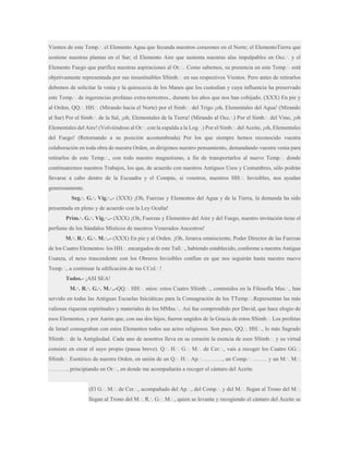 Vientos de este Temp.·. el Elemento Agua que fecunda nuestros corazones en el Norte; el ElementoTierra que
sostiene nuestras plantas en el Sur; el Elemento Aire que sustenta nuestras alas impalpables en Occ.·. y el
Elemento Fuego que purifica nuestras aspiraciones al Or.·.. Como sabemos, su presencia en este Temp.·. está
objetivamente representada por sus insustituibles SSimb.·. en sus respectivos Vientos. Pero antes de retirarlos
debemos de solicitar la venia y la quiescecia de los Manes que los custodian y cuya influencia ha preservado
este Temp.·. de ingerencias profanas extra-terrestres., durante los años que nos han cobijado. (XXX) En pie y
al Orden, QQ.·. HH.·. (Mirando hacia el Norte) por el Simb.·. del Trigo ¡oh, Elementales del Agua! (Mirando
al Sur) Por el Simb.·. de la Sal, ¡oh, Elementales de la Tierra! (Mirando al Occ.·.) Por el Simb.·. del Vino, ¡oh
Elementales del Aire! (Volviéndose al Or.·. con la espalda a la Log.·.) Por el Simb.·. del Aceite, ¡oh, Elementales
del Fuego! (Retornando a su posición acostumbrada) Por los que siempre hemos reconocido vuestra
colaboración en toda obra de nuestra Orden, os dirigimos nuestro pensamiento, demandando vuestra venia para
retirarlos de este Temp.·., con todo nuestro magnetismo, a fin de transportarlos al nuevo Temp.·. donde
continuaremos nuestros Trabajos, los que, de acuerdo con nuestros Antiguos Usos y Costumbres, sólo podrán
llevarse a cabo dentro de la Escuadra y el Compás, si vosotros, nuestros HH.·. Invisibles, nos ayudan
generosamente.
Seg.·. G.·. Vig.·..- (XXX) ¡Oh, Fuerzas y Elementos del Agua y de la Tierra, la demanda ha sido
presentada en pleno y de acuerdo con la Ley Oculta!
Prim.·. G.·. Vig.·..- (XXX) ¡Oh, Fuerzas y Elementos del Aire y del Fuego, nuestro invitación tiene el
perfume de los Sándalos Místicos de nuestros Venerados Ancestros!
M.·. R.·. G.·. M.·..- (XXX) En pie y al Orden. ¡Oh, Jerarca omnisciente, Poder Director de las Fuerzas
de los Cuatro Elementos: los HH.·. encargados de este Tall.·., habiendo establecido, conforme a nuestra Antigua
Usanza, el nexo trascendente con los Obreros Invisibles confían en que nos seguirán hasta nuestro nuevo
Temp.·., a continuar la edificación de tus CCol.·.!
Todos.- ¡ASI SEA!
M.·. R.·. G.·. M.·..-QQ.·. HH.·. míos: estos Cuatro SSimb.·., contenidos en la Filosofía Mas.·., han
servido en todas las Antiguas Escuelas Iniciáticas para la Consagración de los TTemp.·..Representan las más
valiosas riquezas espirituales y materiales de los MMas.·.. Así fue comprendido por David, que hace elogio de
esos Elementos, y por Aarón que, con sus dos hijos, fueron ungidos de la Gracia de estos SSimb.·. Los profetas
de Israel consagraban con estos Elementos todos sus actos religiosos. Son pues, QQ.·. HH.·., lo más Sagrado
SSimb.·. de la Antigüedad. Cada uno de nosotros lleva en su corazón la esencia de esos SSimb.·. y su virtud
consiste en crear el suyo propio (pausa breve). Q.·. H.·. G.·. M.·. de Cer.·., vais a recoger los Cuatro GG.·.
SSimb.·. Esotérico de nuestra Orden, en unión de un Q.·. H.·. Ap.·. ………., un Comp.·. …….. y un M.·. M.·.
………., principiando en Or.·., en donde me acompañarán a recoger el cántaro del Aceite.
(El G.·. M.·. de Cer.·., acompañado del Ap.·., del Comp.·. y del M.·. llegan al Trono del M.·.
llegan al Trono del M.·. R.·. G.·. M.·., quien se levanta y recogiendo el cántaro del Aceite se

 