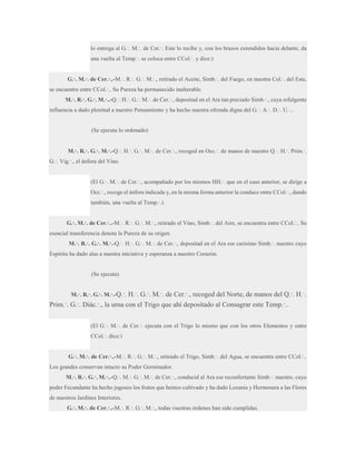 lo entrega al G.·. M.·. de Cer.·. Este lo recibe y, con los brazos extendidos hacia delante, da
una vuelta al Temp.·. se coloca entre CCol.·. y dice:)
G.·. M.·. de Cer.·..-M.·. R.·. G.·. M.·., retirado el Aceite, Simb.·. del Fuego, en nuestra Col.·. del Este,
se encuentra entre CCol.·.. Su Pureza ha permanecido inalterable.
M.·. R.·. G.·. M.·..-Q.·. H.·. G.·. M.·. de Cer.·., depositad en el Ara tan preciado Simb.·., cuya refulgente
influencia a dado plenitud a nuestro Pensamiento y ha hecho nuestra ofrenda digna del G.·. A.·. D.·. U.·..

(Se ejecuta lo ordenado)
M.·. R.·. G.·. M.·.-Q.·. H.·. G.·. M.·. de Cer.·., recoged en Occ.·. de manos de nuestro Q.·. H.·. Prim.·.
G.·. Vig.·., el ánfora del Vino.
(El G.·. M.·. de Cer.·., acompañado por los mismos HH.·. que en el caso anterior, se dirige a
Occ.·., recoge el ánfora indicada y, en la misma forma anterior la conduce entre CCol.·., dando
también, una vuelta al Temp.·.)
G.·. M.·. de Cer.·..-M.·. R.·. G.·. M.·., retirado el Vino, Simb.·. del Aire, se encuentra entre CCol.·.. Su
esencial transferencia denota la Pureza de su origen.
M.·. R.·. G.·. M.·.-Q.·. H.·. G.·. M.·. de Cer.·., depositad en el Ara ese carísimo Simb.·. nuestro cuyo
Espíritu ha dado alas a nuestra iniciativa y esperanza a nuestro Corazón.

(Se ejecuta)
M.·. R.·. G.·. M.·.-Q.·. H.·. G.·. M.·. de Cer.·., recoged del Norte, de manos del Q.·. H.·.

Prim.·. G.·. Diác.·., la urna con el Trigo que ahí depositado al Consagrar este Temp.·..
(El G.·. M.·. de Cer.·. ejecuta con el Trigo lo mismo que con los otros Elementos y entre
CCol.·. dice:)
G.·. M.·. de Cer.·..-M.·. R.·. G.·. M.·., retirado el Trigo, Simb.·. del Agua, se encuentra entre CCol.·..
Los grandes conservan intacto su Poder Germinador.
M.·. R.·. G.·. M.·..-Q.·. M.·. G.·. M.·. de Cer.·., conducid al Ara ese reconfortante Simb.·. nuestro, cuyo
poder Fecundante ha hecho jugosos los frutos que hemos cultivado y ha dado Lozanía y Hermosura a las Flores
de nuestros Jardines Interiores.
G.·. M.·. de Cer.·..-M.·. R.·. G.·. M.·., todas vuestras órdenes han sido cumplidas.

 