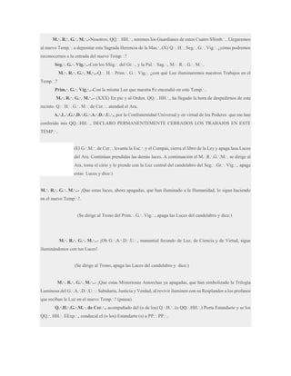 M.·. R.·. G.·. M.·..-Nosotros, QQ.·. HH.·., seremos los Guardianes de estos Cuatro SSimb.·.. Llegaremos
al nuevo Temp.·. a depositar esta Sagrada Herencia de la Mas.·..(X) Q.·. H.·. Seg.·. G.·. Vig.·. ¿cómo podremos
reconocernos a la entrada del nuevo Temp.·.?
Seg.·. G.·. Vig.·..-Con los SSig.·. del Gr.·., y la Pal.·. Sag.·., M.·. R.·. G.·. M.·..
M.·. R.·. G.·. M.·..-Q.·. H.·. Prim.·. G.·. Vig.·. ¿con qué Luz iluminaremos nuestros Trabajos en el
Temp.·.?
Prim.·. G.·. Vig.·..-Con la misma Luz que nuestra Fe encendió en este Temp.·..
M.·. R.·. G.·. M.·..- (XXX) En pie y al Orden. QQ.·. HH.·., ha llegado la hora de despedirnos de este
recinto. Q.·. H.·. G.·. M.·. de Cer.·.. atended el Ara.
A.·.L.·.G.·.D.·.G.·.A.·.D.·.U.·., por la Confraternidad Universal y en virtud de los Poderes que me han
conferido mis QQ.·.HH.·., DECLARO PERMANENTEMENTE CERRADOS LOS TRABAJOS EN ESTE
TEMP.·..
(El G.·.M.·. de Cer.·. levanta la Esc.·. y el Compás, cierra el libro de la Ley y apaga lasa Luces
del Ara. Continúan prendidas las demás luces. A continuación el M.·.R.·.G.·.M.·. se dirige al
Ara, toma el cirio y lo prende con la Luz central del candelabro del Seg.·. Gr.·. Vig.·., apaga
estas Luces y dice:)
M.·. R.·. G.·. M.·..- ¡Que estas luces, ahora apagadas, que han iluminado a la Humanidad, lo sigan haciendo
en el nuevo Temp.·.!.
(Se dirige al Trono del Prim.·. G.·. Vig.·., apaga las Luces del candelabro y dice:)

M.·. R.·. G.·. M.·..- ¡Oh G.·.A.·.D.·.U.·., manantial fecundo de Luz, de Ciencia y de Virtud, sigue
iluminándonos con tus Luces!

(Se dirige al Trono, apaga las Luces del candelabro y dice:)
M.·. R.·. G.·. M.·..- ¡Que estas Misteriosas Antorchas ya apagadas, que han simbolizado la Trilogía
Luminosa del G.·.A.·.D.·.U.·.: Sabiduría, Justicia y Verdad, al revivir iluminen con su Resplandor a los profanos
que reciban la Luz en el nuevo Temp.·.! (pausa).
Q.·.H.·.G.·.M.·. de Cer.·., acompañado del (o de los) Q.·.H.·. (o QQ.·.HH.·.) Porta Estandarte y se los
QQ.·. HH.·. EExp.·., conducid el (o los) Estandarte (s) a PP.·. PP.·..

 