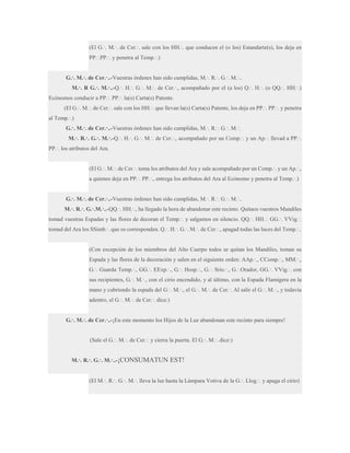 (El G.·. M.·. de Cer.·. sale con los HH.·. que conducen el (o los) Estandarte(s), los deja en
PP.·.PP.·. y penetra al Temp.·.)
G.·. M.·. de Cer.·..-Vuestras órdenes han sido cumplidas, M.·. R.·. G.·. M.·..
M.·. R G.·. M.·..-Q.·. H.·. G.·. M.·. de Cer.·., acompañado por el (a los) Q.·. H.·. (o QQ.·. HH.·.)
Ecónomos conducir a PP.·. PP.·. la(s) Carta(s) Patente.
(El G.·. M.·. de Cer.·. sale con los HH.·. que llevan la(s) Carta(s) Patente, los deja en PP.·. PP.·. y penetra
al Temp.·.)
G.·. M.·. de Cer.·..-Vuestras órdenes han sido cumplidas, M.·. R.·. G.·. M.·.
M.·. R.·. G.·. M.·.-Q.·. H.·. G.·. M.·. de Cer.·., acompañado por un Comp.·. y un Ap.·. llevad a PP.·.
PP.·. los atributos del Ara.
(El G.·. M.·. de Cer.·. toma los atributos del Ara y sale acompañado por un Comp.·. y un Ap.·.,
a quienes deja en PP.·. PP.·., entrega los atributos del Ara al Ecónomo y penetra al Temp.·.)
G.·. M.·. de Cer.·..-Vuestras órdenes han sido cumplidas, M.·. R.·. G.·. M.·..
M.·. R.·. G.·.M.·..-QQ.·. HH.·., ha llegado la hora de abandonar este recinto. Quitaos vuestros Mandiles
tomad vuestras Espadas y las flores de decoran el Temp.·. y salgamos en silencio. QQ.·. HH.·. GG.·. VVig.·.
tomad del Ara los SSimb.·. que os corresponden. Q.·. H.·. G.·. M.·. de Cer.·., apagad todas las luces del Temp.·..

(Con excepción de los miembros del Alto Cuerpo todos se quitan los Mandiles, toman su
Espada y las flores de la decoración y salen en el siguiente orden: AAp.·., CComp.·., MM.·.,
G.·. Guarda Temp.·., GG.·. EExp.·., G.·. Hosp.·., G.·. Srio.·., G.·.Orador, GG.·. VVig.·. con
sus recipientes, G.·. M.·., con el cirio encendido, y al último, con la Espada Flamígera en la
mano y cubriendo la espada del G.·. M.·., el G.·. M.·. de Cer.·. Al salir el G.·. M.·., y todavía
adentro, el G.·. M.·. de Cer.·. dice:)
G.·. M.·. de Cer.·..-¡En este momento los Hijos de la Luz abandonan este recinto para siempre!
(Sale el G.·. M.·. de Cer.·. y cierra la puerta. El G.·. M.·. dice:)
M.·. R.·. G.·. M.·..-¡CONSUMATUN

EST!

(El M.·. R.·. G.·. M.·. lleva la luz hasta la Lámpara Votiva de la G.·. Llog.·. y apaga el cirio)

 