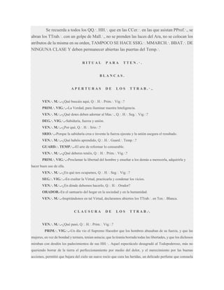 Se recuerda a todos los QQ.·. HH.·. que en las CCer.·. en las que asistan PProf.·., se
abran los TTrab.·. con un golpe de Mall.·., no se prenden las luces del Ara, no se colocan los
atributos de la misma en su orden, TAMPOCO SE HACE SSIG.·. MMARCH.·. BBAT.·. DE
NINGUNA CLASE Y deben permanecer abiertas las puertas del Temp.·.
RITUAL

PARA

TTEN.·.

BLANCAS.

APERTURAS

DE

LOS

T T R A B . · ..

VEN.·. M.·..-¿Qué buscáis aquí, Q.·. H.·. Prim.·. Vig.·.?
PRIM.·. VIG.·..-La Verdad, para iluminar nuestra Inteligencia.
VEN.·. M.·..-¿Qué dotes deben adornar al Mas.·., Q.·. H.·. Seg.·. Vig.·.?
DEG.·. VIG.·..-Sabiduría, fuerza y unión.
VEN.·. M.·..-¿Por qué, Q.·. H.·. Srio.·.?
SRIO.·..-Porque la sabiduría crea e inventa la fuerza ejecuta y la unión asegura el resultado.
VEN.·. M.·..-¿Qué habéis aprendido, Q.·. H.·. Guard.·. Temp.·.?
GUARD.·. TEMP.·..-El arte de reformar lo censurable.
VEN.·. M.·..-¿Qué deberes tenéis, Q.·. H.·. Prim.·. Vig.·.?
PRIM.·. VIG.·..-Proclamar la libertad del hombre y enseñar a los demás a merecerla, adquirirla y
hacer buen uso de ella.
VEN.·. M.·..-¿En qué nos ocupamos, Q.·. H.·. Seg.·. Vig.·.?
SEG.·. VIG.·..-En exaltar la Virtud, practicarla y condenar los vicios.
VEN.·. M.·..-¿En dónde debemos hacerlo, Q.·. H.·. Orador?
ORADOR.-En el santuario del hogar en la sociedad y en la humanidad.
VEN.·. M.·..-Inspirándonos en tal Virtud, declaramos abiertos los TTrab.·. en Ten.·. Blanca.

CLAUSURA

DE

LOS

T T R A B .·.

VEN.·. M.·..-¿Qué pasó, Q.·. H.·. Prim.·. Vig.·.?
PRIM.·. VIG.·..-Un día vio el Supremo Hacedor que los hombres abusaban de su fuerza, y que las
mujeres, en vez de bondad y ternura, tenían astucia; que la tiranía borrada todas las libertades, y que los dichosos
miraban con desdén los padecimientos de sus HH.·.. Aquel espectáculo desagradó al Todopoderoso, más no
queriendo borrar de la tierra el perfeccionamiento por medio del dolor, y el merecimiento por las buenas
acciones, permitió que bajara del cielo un suave rocío que cura las heridas, un delicado perfume que consuela

 