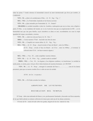 todas las penas: Y desde entonces la humanidad conoció un amor desinteresado que lleva por nombre ¡A
CARIDAD!
VEN.·. M.·..-¿Qué es la caridad para el Mas.·., Q.·. H.·. Seg.·. Vig.·..?
SEG.·. VIG.·..-La Fraternidad, inspirada en las buenas acciones
VEN.·. M.·..-¿Qué entendéis por Fraternidad, Q.·. H.·. Orador?
ORADOR.-La caridad extendida a todos los hombres, cualesquiera que sea su clase, raza, religión o
patria. El Mas.·. es un ciudadano del mundo, no ve en el universo mas que un conglomerado de HH.·. y en la
humanidad mas que una gran familia, cuyos miembros se afana en unir, recordándoles sin cesar la triple
igualdad del origen, necesidades y destino.
VEN.·. M.·. .- ¿Qué nos resta por hacer, Q.·.H.·. Srio.·.?
SRIO.·. .- Cerrar nuestros TTrab.·. haciendo una obra de amor.
VEN.·. M.·. .- Cumplid con vuestro deber, Q.·.H.·. Seg.·. Vig.·..
SEG.·. VIG.·. .- Q.·.H.·. Hosp.·., haced circular el Saco de Benef.·. entre los MMas.·..
(El H.·. Hosp.·. circula el Saco de Benef.·. sin CCer.·. entre los MMas.·., al terminar se
colocará entre CCol.·. sin hacer anuncio alguno.)
SEG.·. VIG.·. .- Ven.·. M.·., están cumplidas vuestras órdenes.
VEN.·. M.·. .- Q.·. H.·. Prim.·. Vig.·. ¿cuándo acaba la caridad?
PRIM.·. VIG.·. .- Ven.·. M.·., los dogmas y las religiones cambian y se transforman. La caridad no
acaba jamás, es eterna, pues vela por ella el alma luminosa de nuestras hermanas: ¡LA MUJER!
VEN.·. M.·. .- Q.·. H.·. Hosp.·., entregad el contenido del Saco a ………………(una de las damas
presentes), para que en nuestro nombre lleve a cabo un acto de caridad.
(El M.·. de Cer.·. lo ejecuta.)
VEN.·. M.·. .- (X) Están cerrados los trabajos.

ADOPCION

DE

DECORACION

L U V E T O N E S.

DEL

T E M P L O.

El Temp.·. debe estar adornado de blanco y oro, profusamente iluminado y decorado con flores naturales,
de las que habrá además un número suficiente de ramos para cada una de las damas asistentes.
El trono de Or.·. estará elevado sobre tres gradas, alegoría de las tres edad de la vida.

 