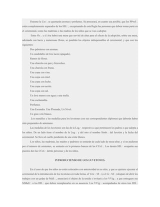 Durante la Cer.·. se quemarán aromas y perfumes. Se procurará, en cuanto sea posible, que los PProf.·.
estén completamente separados de los HH.·., exceptuando de esta Regla las personas que deben tomar parte en
el ceremonial, como las madrinas o las madres de los niños que se van a adoptar.
Entre Or.·. y el Ara habrá una mesa que servirá de altar para el efecto de la adopción; sobre esa mesa,
adornada con luces y numerosas flores, se pondrán los objetos indispensables al ceremonial, y que son los
siguientes:
Dos pebeteros con aromas.
Un candelabro de tres luces (apagado).
Ramos de flores.
Una charola con pan y bizcochos.
Una charola con frutas.
Una copa con vino.
Una copa con miel.
Una copa con leche.
Una copa con aceite.
Una copa con sal.
Un lava manos con agua y una toalla.
Una cucharadita.
Perfumes.
Una Escuadra. Una Plomada, Un Nivel.
Un gran velo blanco.
Los mandiles y las medallas para los luvetones con sus correspondientes diplomas que deberán haber
sido preparados de antemano.
Las medallas de los luvetones son las de la Log.·. respectiva a que pertenecen los padres o que adopta a
los niños. De un lado tiene el nombre de la Log.·. y del otro el nombre Simb.·. del luvetón y la fecha del
ceremonial. Se lleva al cuello pendiente de una cinta blanca.
Los niños, las madrinas, las madres y padrinos se sentarán de cada lado de mesa-altar, y si no pudieran
por el número de asistentes, se sentarán en la primeras bancas de las CCol.·.. Los demás HH.·. ocuparán sus
puestos den las CCol.·. detrás personas y de los niños.

INTRODUCIENDO DE LOS LUVETONES.

En el caso de que los niños no estén colocados con anterioridad en su sitio, y que se quisiere ejecutar el
ceremonial de la introducción de los luvetones en toda forma, el Ven.·. M.·. (o el G.·. M.·.) después de abrir los
trabajos con un golpe de Mall.·., anunciará el objeto de la tenida e invitará a los VVig.·. a que entreguen sus
MMall.·. a los HH.·. que deben reemplazarles en su ausencia. Los VVig.·. acompañados de otros tres HH.·.

 