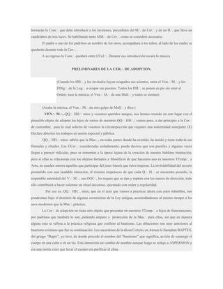 formarán la Com.·. que debe introducir a los luvetones, precedidos del M.·. de Cer.·. y de un H.·. que lleve un
candelabro de tres luces. Se habilitarán tanto MM.·. de Cer.·. como se considere necesario.
El padre o uno de los padrinos en nombre de los otros, acompañara a los niños, al lado de los cuales se
quedarán durante toda la Cer.·..
A su regreso la Com.·. quedará entre CCol.·.. Durante esa introducción tocará la música.
PRELIMINARES DE LA CER.·. DE ADOPCION.
(Cuando los HH.·. y los invitados hayan ocupados sus asientos, entra el Ven.·. M.·. y los
DDig.·. de la Log.·. a ocupar sus puestos. Todos los HH.·. se ponen en pie sin estar al
Orden; toca la música; el Ven.·. M.·. da una Mall.·. y todos se sientan)
(Acaba la música, el Ven.·. M.·. da otro golpe de Mall.·. y dice:)
VEN.·. M.·..-QQ.·. HH.·. míos y vosotros queridos amigos, nos hemos reunido en este lugar con el
plausible objeto de adoptar los hijos de varios de nuestros QQ.·. HH.·.; vamos pues, a dar principio a la Cer.·.
de costumbre, para lo cual solicito de vosotros la circunspección que requiere una solemnidad semejante (X)
Declaro abiertos los trabajos en sesión especial y pública.
QQ.·. HH.·. míos: sabéis que la Mas.·., en todas partes donde ha existido, ha tenido y tiene todavía sus
fórmulas y rituales. Las CCer.·. consideradas aisladamente, puede decirse que son pueriles y algunas veces
llegan a parecer ridículas, pues se remontan a la época lejana de la creación de nuestra Sublime Institución;
pero si ellas se relacionan con los objetos formales y filosóficos de que hacemos uso en nuestros TTemp.·. y
Aras, no pueden menos aquellas que participar del justo interés que éstos inspiran. La inviolabilidad del secreto
prometido con una laudable intención, el sistema respetuoso de que cada Q.·. H.·. se encuentra poseído, la
respetable autoridad del V.·. M.·., sus OOf.·., los toques que se dan y repiten con los mazos de dirección, todo
ello contribuirá a hacer solemne un ritual decoroso, ejecutado con orden y regularidad.
Por eso es, QQ.·. HH.·. míos, que en el acto que vamos a practicar ahora con estos lobatillos, nos
pondremos bajo el dominio de algunas ceremonias de la Ley antigua, acomodándonos al mismo tiempo a los
usos modernos que la Mas.·. práctica.
La Cer.·. de adopción no tiene otro objeto que presentar en nuestros TTemp.·. a hijos de francmasones,
por padrinos que también lo son, pidiendo amparo y protección de la Mas.·. para ellos, sin que en manera
alguna esto se refiera a la práctica religiosa que confiere al bautismo. Las abluciones son muy anteriores al
bautismo cristiano que fue su continuación. Los sacerdotes de la diosa Cottyto, en Atenas lo llamaban BAPTES,
del griego “Bapto”, yo lavo, de donde procede el nombre del “bautismo” que significa, acción de sumergir el
cuerpo en una cuba o en un río. Esta inmersión no cambió de nombre aunque luego se redujo a ASPERSION y
era una teoría creer que lavar el cuerpo era purificar el alma.

 