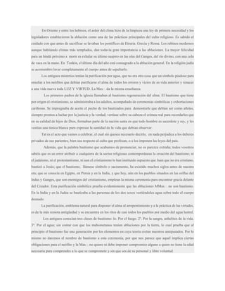 En Oriente y entre los hebreos, el ardor del clima hizo de la limpieza una ley de primera necesidad y los
legisladores establecieron la ablución como una de las prácticas principales del culto religioso. Es sabido el
cuidado con que antes de sacrificar se lavaban los pontífices de Etruria. Grecia y Roma. Los rabinos modernos
aunque habitando climas más templados, dan todavía gran importancia a las abluciones. La mayor felicidad
para un hindú próximo a morir es exhalar su último suspiro en las olas del Ganges, del río divino, con una cola
de vaca en la mano. En Tonkín, el último día del año está consagrado a la ablución general. En la religión judía
se acostumbro lavar completamente el cuerpo antes de sepultarlo.
Los antiguos misterios tenían la purificación por agua, que no era otra cosa que un símbolo piadoso para
enseñar a los neófitos que debían purificarse el alma de todos los errores y vicios de su vida anterior y renacer
a una vida nueva toda LUZ Y VIRTUD. La Mas.·. da la misma enseñanza.
Los primeros padres de la iglesia llamaban al bautismo regeneración del alma. El bautismo que tiene
por origen el cristianismo, se administraba a los adultos, acompañado de ceremonias simbólicas y exhortaciones
cariñosas. Se impregnaba de aceite el pecho de los bautizados para demostrarle que debían ser como atletas,
siempre prontos a luchar por la justicia y la verdad; vertíase sobre su cabeza el crimea real para recordarles que
en su calidad de hijos de Dios, formaban parte de la nación santa en que todo hombre es sacerdote y rey, y les
vestían una túnica blanca para expresar la santidad de la vida que debían observar.
Tal es el acto que vamos a celebrar, el cual sin quesea necesario decirlo, en nada perjudica a los deberes
privados de sus parientes, bien sea respecto al culto que profesan, o a los imponen las leyes del país.
Además, que la palabra bautismo que acabamos de pronunciar, no os parezca extraña; todos vosotros
sabéis que es un error atribuir a cualquiera de la sectas religiosas contemporáneas la creación del bautismo; ni
el judaísmo, ni el protestantismo, ni aun el cristianismo lo han instituido supuesto que Juan que no era cristiano,
bautizó a Jesús; que el bautismo, llámese símbolo o sacramento, ha existido muchos siglos antes de nuestra
era; que se conocía en Egipto, en Persia y en la India, y que hoy, aún en los pueblos situados en las orillas del
Indus y Ganges, que son enemigos del cristianismo, emplean la misma ceremonia para encontrar gracia delante
del Creador. Esta purificación simbólica prueba evidentemente que las abluciones MMas.·. no son bautismo.
En la India y en la Judea se bautizaba a las personas de los dos sexos vertiéndoles agua sobre todo el cuerpo
desnudo.
La purificación, emblema natural para disponer el alma al arrepentimiento y a la práctica de las virtudes,
es de la más remota antigüedad y se encuentra en los ritos de casi todos los pueblos por medio del agua lustral.
Los antiguos conocían tres clases de bautismo: lo. Por el fuego. 2º. Por la sangre, anhelitos de la vida.
3º. Por el agua; sin contar con que los mahometanos tenían abluciones por la tierra, lo cual prueba que al
principio el bautismo fue una generación por los elementos en cuya teoría creían nuestros antepasados. Por lo
mismo no daremos el nombre de bautismo a esta ceremonia, por que nos parece que aquel implica ciertas
obligaciones para el neófito y la Mas.·. no quiere ni debe imponer compromiso alguno a quien no tiene la edad
necesaria para comprendes a lo que se compromete y sin que sea de su personal y libre voluntad.

 