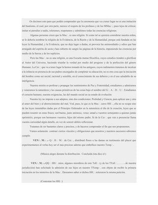 Os decimos esto para que podáis comprender que la ceremonia que va a tener lugar no es una imitación
del bautismo, el cual, por otra parte, merece el respeto de los profanos y de los MMas.·.; pues lejos de criticar,
imitar ni parodiar a nadie, toleramos, respetamos y admitimos todas las creencias religiosas.
Algunas personas creen que la Mas.·. es una religión. Si como tal se quisiera considerar nuestra orden,
se le debería nombrar la religión de la Evidencia, de la Razón y de la Humanidad, porque está fundada en las
leyes la Humanidad, y la Evidencia, que no deja lugar a dudas, ni provoca las animosidades y odios que han
arraigado del espíritu de secta y han cubierto de sangre las páginas de la historia, imponiendo las creencias por
medio de la fuerza y de los suplicios.
Pero las Mas.·. no es una religión, es una Escuela mutua filosófica, cuyos estudios tienden a glorificar
al Autor del Universo, haciendo triunfar la verdad por medio del progreso y de la perfección del género
Humano. La Cer.·. que va a tener lugar la hemos tomado de los antiguos, cuyos rudimentos tratamos de inculcar
a la infancia en presencia de sus padres encargados de completar su educación; no es otra cosa que la iniciación
del hombre como ser social, racional y sensible, en el conocimiento de sus deberes y en el uso saludable de su
inteligencia.
Nuestra misión es profesar y propagar los sentimientos de Paz y Fraternidad; estudiamos y admiramos
y veneramos la naturaleza y las causas primitivas de las cosas bajo el nombre del G.·. A.·. D.·. U.·. Estudiamos
el corazón humano, nuestra exigencias, las del mundo social en su estado de evolución.
Nuestra ley no impone a sus adeptos, sino dos condiciones: Probidad y Ciencia, para aplicar una y otra
al amor del bien y al aborrecimiento del mal. Ved, pues, lo que es la Mas.·. caros HH.·., ella no se ocupa sino
de las leyes inmutables dadas por el Principio Ordenador en la naturaleza el día de la creación, leyes que se
pueden resumir en estas frases; sed bueno, justo animoso, veraz; amad a vuestros semejantes a quienes jamás
oprimiréis, porque son hermanos vuestros, hijos del mismo padre. Si de la Cer.·. que vais a presenciar llama
vuestra curiosidad algún detalle, en vez de sonreír debéis reflexionar.
Tratamos de ser bastantes claros y precisos, y de haceros comprender el fin que nos proponemos.
Vamos solamente contraer ciertos vínculos y obligaciones que nosotros y nuestros sucesores sabremos
cumplir.
VEN.·. M.·. .- Q.·. H.·. M.·. de Cer.·., distribuid flores a las damas en testimonio del placer que
experimentamos al verlas hoy ser el mas precioso adorno que embellece nuestro Temp.·..

(Música alegre durante la distribución. Concluida ésta dice el:)
VEN.·. M.·..-QQ.·. HH.·. míos, algunos miembros de este Tall.·. (y de los TTall.·………..de nuestra
jurisdicción) han solicitado la admisión de sus hijos en nuestro TTemp.·. con objeto de recibir la primera
iniciación en los misterios de la Mas.·. Deseamos saber si dichos HH.·. reiteraron la misma petición.
(Contestan los HH.·.)

 