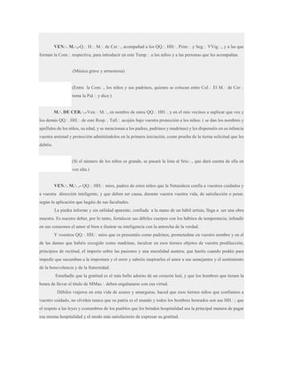 VEN.·. M.·.,-Q.·. H.·. M.·. de Cer.·., acompañad a los QQ.·. HH.·. Prim.·. y Seg.·. VVig.·., y a las que
forman la Com.·. respectiva, para introducir en este Temp.·. a los niños y a las personas que les acompañan.

(Música grave y armoniosa)
(Entra la Com.·., los niños y sus padrinos, quienes se colocan entre Col.·. El M.·. de Cer.·.
toma la Pal.·. y dice:)
M.·. DE CER.·..-Ven.·. M.·., en nombre de estos QQ.·. HH.·. y en el mío vecinos a suplicar que vos y
los demás QQ.·. HH.·. de este Resp.·. Tall.·. acojáis bajo vuestra protección a los niños: ( se dan los nombres y
apellidos de los niños, su edad, y se mencionan a los padres, padrinos y madrinas) y les dispenséis en su infancia
vuestra amistad y protección admitiéndolos en la primera iniciación, como prueba de la tierna solicitud que les
debéis.
(Si el número de los niños es grande, se pasará la lista al Srio.·., que dará cuenta de ella en
voz alta.)
VEN.·. M.·. .- QQ.·. HH.·. míos, padres de estos niños que la Naturaleza confía a vuestros cuidados y
a vuestra dirección inteligente, y que deben ser causa, durante vuestra vuestra vida, de satisfacción o pesar,
según la aplicación que hagáis de sus facultades.
La piedra informe y sin utilidad aparente, confiada a la mano de un hábil artista, llega a ser una obra
maestra. Es nuestro deber, por lo tanto, fortalecer sus débiles cuerpos con los hábitos de temperancia; infundir
en sus corazones el amor al bien e ilustrar su inteligencia con la antorcha de la verdad.
Y vosotros QQ.·. HH.·. míos que os presentáis como padrinos, prometedme en vuestro nombre y en el
de las damas que habéis escogido como madrinas, inculcar en esos tiernos objetos de vuestra predilección,
principios de rectitud, el imperio sobre las pasiones y una moralidad austera; que haréis cuando podáis para
impedir que sucumban a la impostura y el error y sabréis inspirarles el amor a sus semejantes y el sentimiento
de la benevolencia y de la fraternidad.
Enseñadle que la gratitud es el más bello adorno de un corazón leal, y que los hombres que tienen la
honra de llevar el título de MMas.·. deben engalanarse con esa virtud.
Débiles viajeros en esta vida de azares y amarguras, haced que esos tiernos niños que confiamos a
vuestro cuidado, no olviden nunca que su patria es el mundo y todos los hombres honrados son sus HH.·.; que
el respeto a las leyes y costumbres de los pueblos que les brinden hospitalidad sea la principal manera de pagar
esa misma hospitalidad y el modo más satisfactorio de expresar su gratitud.

 