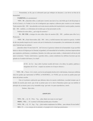 Prometedme, en fin, que os esforzaréis para que trabajen sin descanso y con fervor en bien de la
humanidad.
PADRINOS.-¡Lo prometemos!
VEN.·. M.·..-Queridos niños, se pide para vosotros una nueva Luz, más bella que la del día porque es
la de la Ciencia y la Verdad, la Luz de la inteligencia que empieza a alborear para vosotros en este instante.
Todos nuestros QQ.·. HH.·. han admitido con la más sincera satisfacción la petición de vuestros padres, nuestros
QQ.·. HH.·. también, y os felicitamos de la dicha que os han procurado en ello.
Padrinos de estos niños, ¿ qué exigís de nosotros ?
M.·. DE CER.·..-Amigos de estos niños, hijos de nuestros QQ.·. HH.·., pedimos para ellos Luz y
Protección.
VEN.·. M.·..-Seais bienvenidos, QQ.·. HH.·. míos, y recibid nuestras más expresivas gracias. Acabáis
de dar una prueba inequívoca de vuestro celo por la Institución al corresponder a los sentimientos de caridad y
amor fraternal que nos animan.
¡Queridos niños! El más ilustre M.·. del Universo el generoso redentor de la humanidad: el que sacrificó
hasta su vida en el Gólgota por la Libertad, la Igualdad y la Fraternidad de los hombres, doctrinas imperecederas
que aceptamos, profesamos y enseñamos, llamaba a los niños que tanto amaba, y obedeciendo la divina ley del
amor os decimos: “Venid, venid tiernos y queridos niños, y juntos estudiemos las sublimes lecciones que nos
guiarán en el sendero del honor y la virtud”.
(El M.·. de Cer.·. hace subir el primer escalón del trono a los niños; los padres, padrinos e
integrantes de la Com.·. ocupan sus asientos en el mayor silencio.)
VEN.·. M.·..- Nacer, vivir y morir, son los tres principales hechos de la vida humana, tienen por emblema
estas tres gradas que representan la NIÑEZ, la MADUREZ, y la VEJEZ; por esa razón no podéis pasar por
ahora del primer escalón.
Esta es la primera explicación que debemos daros de nuestro simbolismo; recordad siempre que el
hombre ha nacido para morir, que al dar su primer paso en la vida la Naturaleza quiere que sea también el
principio de su muerte; pues su ley inmutable exige que todo viva para reproducirse y morir.
Sentaos , hijos míos.

ADOPCION

VEN.·. M.·. .- Q.·.H.·. Prim.·. Vig.·. ¿Que objeto nos reune en este lugar?
PRIM.·. VIG.·. .- El recobrar la felicidad perdida para el hombre.
VEN.·. M.·. .- Q.·. H.·. Seg.·. Vig.·. ¿Qué medios empleamos los MMas.·. para obtener fin tan loable?
SEG.·.V.·. .- Los consejos de la amistad y el ejemplo de la virtud que practicamos.

 