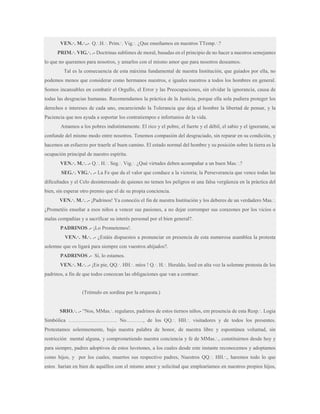 VEN.·. M.·..- Q.·.H.·. Prim.·. Vig.·. ¿Que enseñamos en nuestros TTemp.·.?
PRIM.·. VIG.·. .- Doctrinas sublimes de moral, basadas en el principio de no hacer a nuestros semejantes
lo que no queramos para nosotros, y amarlos con el mismo amor que para nosotros deseamos.
Tal es la consecuencia de esta máxima fundamental de nuestra Institución, que guiados por ella, no
podemos menos que considerar como hermanos nuestros, e iguales nuestros a todos los hombres en general.
Somos incansables en combatir el Orgullo, el Error y las Preocupaciones, sin olvidar la ignorancia, causa de
todas las desgracias humanas. Recomendamos la práctica de la Justicia, porque ella sola pudiera proteger los
derechos e intereses de cada uno, encareciendo la Tolerancia que deja al hombre la libertad de pensar, y la
Paciencia que nos ayuda a soportar los contratiempos e infortunios de la vida.
Amamos a los pobres indistintamente. El rico y el pobre, el fuerte y el débil, el sabio y el ignorante, se
confunde del mismo modo entre nosotros. Tenemos compasión del desgraciado, sin reparar en su condición, y
hacemos un esfuerzo por traerle al buen camino. El estado normal del hombre y su posición sobre la tierra es la
ocupación principal de nuestro espíritu.
VEN.·. M.·. .- Q.·. H.·. Seg.·. Vig.·. ¿Qué virtudes deben acompañar a un buen Mas.·.?
SEG.·. VIG.·. .- La Fe que da el valor que conduce a la victoria; la Perseverancia que vence todas las
dificultades y el Celo desinteresado de quienes no temen los peligros ni una falsa vergüenza en la práctica del
bien, sin esperar otro premio que el de su propia conciencia.
VEN.·. M.·. .- ¡Padrinos! Ya conocéis el fin de nuestra Institución y los deberes de un verdadero Mas.·.
¿Prometéis enseñar a esos niños a vencer sus pasiones, a no dejar corromper sus corazones por los vicios o
malas compañías y a sacrificar su interés personal por el bien general?.
PADRINOS .- ¡Lo Prometemos!.
VEN.·. M.·. .- ¿Estáis dispuestos a pronunciar en presencia de esta numerosa asamblea la protesta
solemne que os ligará para siempre con vuestros ahijados?.
PADRINOS .- Sí, lo estamos.
VEN.·. M.·. .- ¡En pie, QQ.·. HH.·. míos ! Q.·. H.·. Heraldo, leed en alta voz la solemne protesta de los
padrinos, a fin de que todos conozcan las obligaciones que van a contraer.

(Trémulo en sordina por la orquesta.)
SRIO.·. .- “Nos, MMas.·. regulares, padrinos de estos tiernos niños, em presencia de esta Resp.·. Logia
Simbólica ………………………. No………., de los QQ.·. HH.·. visitadores y de todos los presentes.
Protestamos solemnemente, bajo nuestra palabra de honor, de nuestra libre y espontánea voluntad, sin
restricción mental alguna, y comprometiendo nuestra conciencia y fe de MMas.·., constituirnos desde hoy y
para siempre, padres adoptivos de estos luvetones, a los cuales desde este instante reconocemos y adoptamos
como hijos, y por los cuales, muertos sus respectivo padres, Nuestros QQ.·. HH.·., haremos todo lo que
estos harían en bien de aquéllos con el mismo amor y solicitud que emplearíamos en nuestros propios hijos,

 