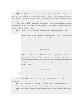 VEN.·. M.·..-QQ.·. HH.·. míos, reclamo de vosotros el mayor silencio. Ni el Terr.·. ni el Exp.·. ni otro
alguno debe tratar con aspereza al Postulante. Circunspección y compostura deben reinar en todos los actos,
de lo sublime a lo ridículo media muy poca distancia, y la menor exageración basta para desprestigiar solemne
de la recepción.

Todos los QQ.·. HH.·., durante los viajes, deben esperar pendientes de mí, para que
en el momento en que alce los brazos cese la prueba y se establezca momentáneamente el
silencio profundo que debe reinar.
Q.·. H.·. Prim.·.Vig.·., os suplico os encarguéis de la entrada y salida del Temp.·..
(Durante la Cer.·. de Inic.·., a nadie se le hacen honores, y los HH.·. que entren van
directamente, y con el mayor silencio, a ocupar sus CCol.·.)

CEREMONIAL
(El Exp.·. y el Terr.·. conducen al Post.·. a la Puerta del Temp.·. y llaman fuertemente con
golpes irregulares. El Guarda Temp.·. Exp.·. avisa en voz baja al Guarda Temp.·. Int.·., la
llegada del Postulante para que al llamar, una hoja de la puerta se halle entreabierta y pueda
oír el postulante lo que se dice: Dada la llamada irregular, el Guarda Temp.·. Int.·. dice con
voz fuerte y clara:)

LLAMADAS

GUARD.·. TEMP.·. INT.·..- ¡H.·. Seg.·. Vig.·. ALARMA! ¡A la puerta del Temp.·. llaman
profanamente!
SEG.·. VIG.·..- (X) Alarma, H.·. Prim.·. Vig.·., ¡A la puerta de Temp.·. llaman profanamente!
PRIM.·. VIG.·..- (X) Alarma, Ven.·. M.·. ¡A la puerta de Temp.·. llaman profanamente!
VEN.·. M.·..- ¿Quién es el temerario que se atreve a interrumpir nuestros trabajos y trata de forzar la
puerta del Temp.·.?

 